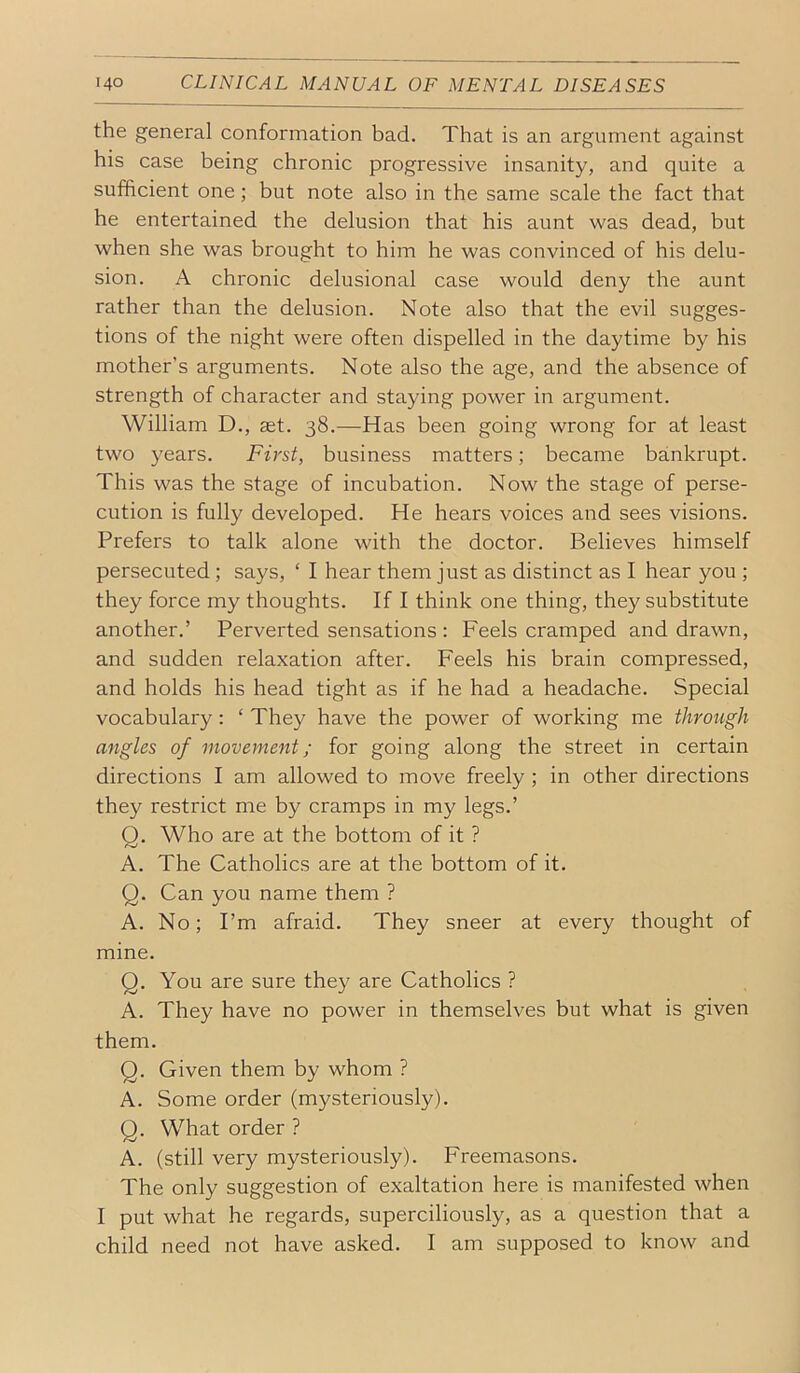 the general conformation bad. That is an argument against his case being chronic progressive insanity, and quite a sufficient one; but note also in the same scale the fact that he entertained the delusion that his aunt was dead, but when she was brought to him he was convinced of his delu- sion. A chronic delusional case would deny the aunt rather than the delusion. Note also that the evil sugges- tions of the night were often dispelled in the daytime by his mother’s arguments. Note also the age, and the absence of strength of character and staying power in argument. William D., set. 38.—Has been going wrong for at least two years. First, business matters; became bankrupt. This was the stage of incubation. Now the stage of perse- cution is fully developed. He hears voices and sees visions. Prefers to talk alone with the doctor. Believes himself persecuted ; says, ‘ I hear them just as distinct as I hear you ; they force my thoughts. If I think one thing, they substitute another.’ Perverted sensations : Feels cramped and drawn, and sudden relaxation after. Feels his brain compressed, and holds his head tight as if he had a headache. Special vocabulary: ‘ They have the power of working me through angles of movement; for going along the street in certain directions I am allowed to move freely ; in other directions they restrict me by cramps in my legs.’ O. Who are at the bottom of it ? A. The Catholics are at the bottom of it. Q. Can you name them ? A. No; I’m afraid. They sneer at every thought of mine. Q. You are sure they are Catholics ? A. They have no power in themselves but what is given them. Q. Given them by whom ? A. Some order (mysteriously). Q. What order ? A. (still very mysteriously). Freemasons. The only suggestion of exaltation here is manifested when I put what he regards, superciliously, as a question that a child need not have asked. I am supposed to know and