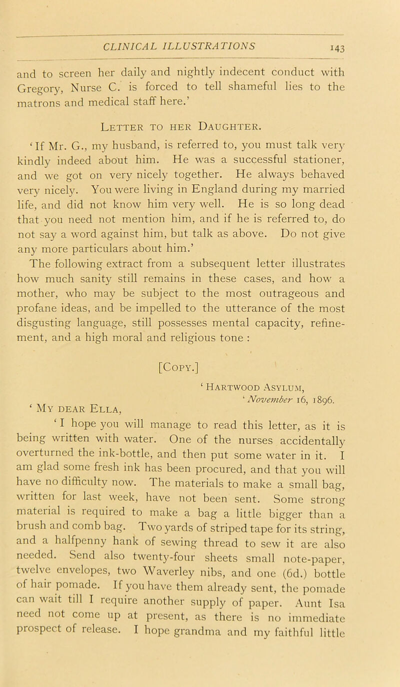 and to screen her daily and nightly indecent conduct with Gregory, Nurse C. is forced to tell shameful lies to the matrons and medical staff here.’ Letter to her Daughter. ‘If Mr. G., my husband, is referred to, you must talk ver}- kindly indeed about him. He was a successful stationer, and we got on very nicely together. He always behaved very nicely. You were living in England during my married life, and did not know him very well. He is so long dead that you need not mention him, and if he is referred to, do not say a word against him, but talk as above. Do not give any more particulars about him.’ The following extract from a subsequent letter illustrates how much sanity still remains in these cases, and how a mother, who may be subject to the most outrageous and profane ideas, and be impelled to the utterance of the most disgusting language, still possesses mental capacity, refine- ment, and a high moral and religious tone : [Copy.] ‘ Hartvvood .Asylum, ^ Nove7nber 16, 1896. ‘ My dear Ella, ‘ I hope you will manage to read this letter, as it is being written with water. One of the nurses accidentally overturned the ink-bottle, and then put some water in it. I am glad some fresh ink has been procured, and that you will have no difficulty now. The materials to make a small bag, written for last week, have not been sent. Some strong material is required to make a bag a little bigger than a brush and comb bag. Two yards of striped tape for its string, and a halfpenny hank of sewing thread to sew it are also needed. Send also twent)^-four sheets small note-paper, twelve envelopes, two Waverley nibs, and one (6d.) bottle of hair pomade. If you have them already sent, the pomade can wait till I require another supply of paper. Aunt Isa need not come up at present, as there is no immediate prospect of release. I hope grandma and my faithful little