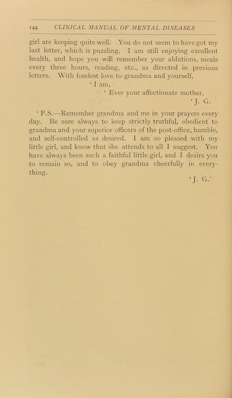 girl are keeping quite well; .You do not seem to have got my last letter, which is puzzling. I am still enjoying excellent health, and hope you will remember your ablutions, meals every three hours, reading, etc., as directed in previous letters. With fondest love to grandma and yourself, ‘ I am, • ‘ Ever your affectionate mother, ‘J. G. ‘ P.S.—^Remember grandma and me in your prayers every day. Be sure always to keep strictly truthful, obedient to grandma and your superior officers of the post-office, humble, and self-controlled as desired. I am so pleased with my little girl, and know that she attends to all I suggest. You have always been such a faithful little girl, and I desire you to remain so, and to obey grandma cheerfully in every- thing. ‘J. G.’