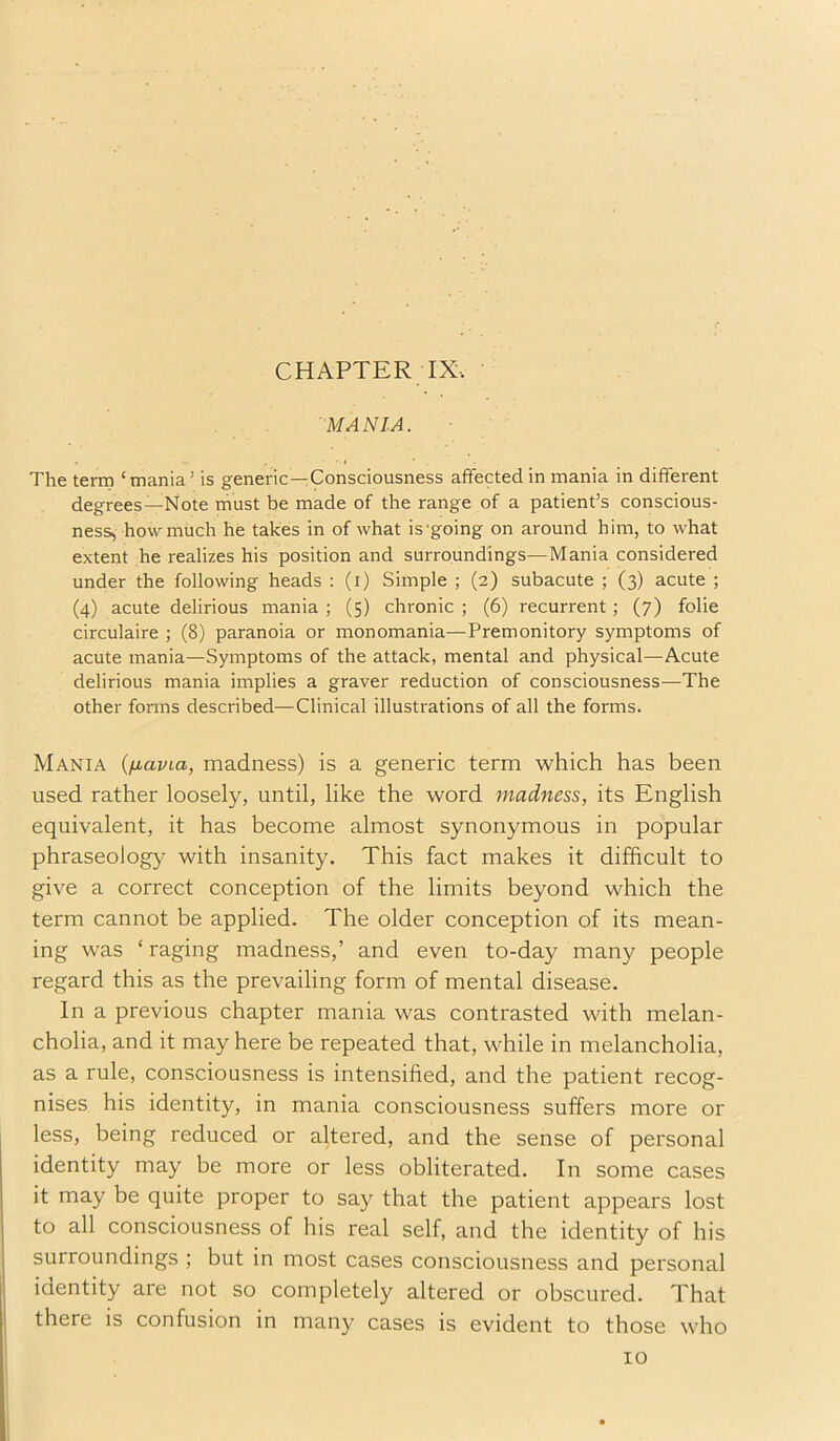 CHAPTER IX\ MANIA. The term ‘mania’ is generic—Consciousness affected in mania in different degrees—Note rhust be made of the range of a patient’s conscious- ness, how much he takes in of what is'going on around him, to what extent he realizes his position and surroundings—Mania considered under the following heads : (i) Simple ; (2) subacute ; (3) acute ; (4) acute delirious mania ; (5) chronic ; (6) recurrent; (7) folie circulaire ; (8) paranoia or monomania—Premonitory symptoms of acute mania—Symptoms of the attack, mental and physical—Acute delirious mania implies a graver reduction of consciousness—The other forms described—Clinical illustrations of all the forms. Mania {^lavia, madness) is a generic term which has been used rather loosely, until, like the word madness, its English equivalent, it has become almost synonymous in popular phraseology with insanity. This fact makes it difficult to give a correct conception of the limits beyond which the term cannot be applied. The older conception of its mean- ing was ‘ raging madness,’ and even to-day many people regard this as the prevailing form of mental disease. In a previous chapter mania was contrasted with melan- cholia, and it may here be repeated that, while in melancholia, as a rule, consciousness is intensified, and the patient recog- nises his identity, in mania consciousness suffers more or less, being reduced or altered, and the sense of personal identity may be more or less obliterated. In some cases it may be quite proper to say that the patient appears lost to all consciousness of his real self, and the identity of his surroundings ; but in most cases consciousness and personal identity are not so completely altered or obscured. That there is confusion in many cases is evident to those who 10