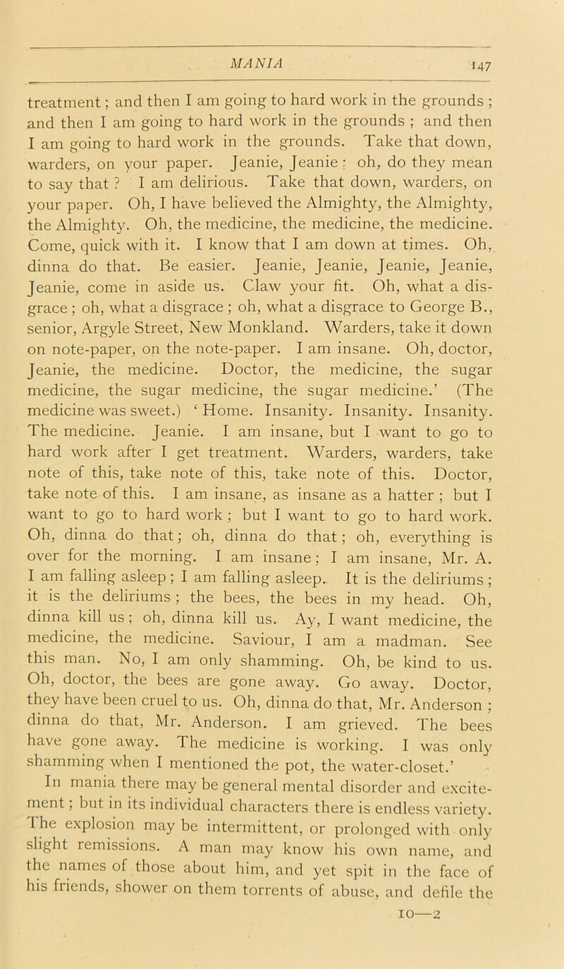 treatment; and then I am going to hard work in the grounds ; and then I am going to hard work in the grounds ; and then I am going to hard work in the grounds. Take that down, warders, on your paper. Jeanie, Jeanie; oh, do they mean to say that ? I am delirious. Take that down, warders, on your paper. Oh, I have believed the Almighty, the Almighty, the Almighty. Oh, the medicine, the medicine, the medicine. Come, quick with it. I know that I am down at times. Oh, dinna do that. Be easier. Jeanie, Jeanie, Jeanie, Jeanie, Jeanie, come in aside us. Claw your fit. Oh, what a dis- grace ; oh, what a disgrace ; oh, what a disgrace to George B., senior, Argyle Street, New Monkland. Warders, take it down on note-paper, on the note-paper. I am insane. Oh, doctor, Jeanie, the medicine. Doctor, the medicine, the sugar medicine, the sugar medicine, the sugar medicine.’ (The medicine was sweet.) ‘ Home. Insanity. Insanity. Insanity. The medicine. Jeanie. I am insane, but I want to go to hard work after I get treatment. Warders, warders, take note of this, take note of this, take note of this. Doctor, take note of this. I am insane, as insane as a hatter ; but I want to go to hard work ; but I want to go to hard work. Oh, dinna do that; oh, dinna do that; oh, everything is over for the morning. I am insane; I am insane, Mr. A. I am falling asleep; I am falling asleep. It is the deliriums ; it is the deliriums ; the bees, the bees in my head. Oh, dinna kill us; oh, dinna kill us. Ay, I want medicine, the medicine, the medicine. Saviour, I am a madman. See this man. No, I am only shamming. Oh, be kind to us. Oh, doctor, the bees are gone away. Go away. Doctor, they have been cruel to us. Oh, dinna do that, Mr. Anderson ; dinna do that, Mr. Anderson. I am grieved. The bees have gone away. The medicine is working. I was only shamming when I mentioned the pot, the water-closet.’ In mania there may be general mental disorder and excite- ment ; but in its individual characters there is endless variety. 1 he explosion may be intermittent, or prolonged with only slight remissions. A man may know his own name, and the names of those about him, and yet spit in the face of his friends, shower on them torrents of abuse, and defile the 10—2