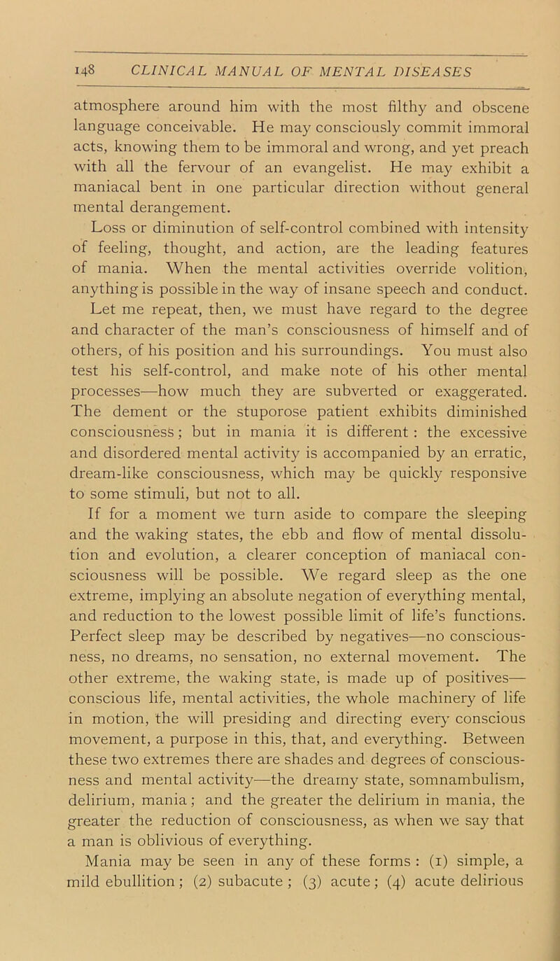atmosphere around him with the most filthy and obscene language conceivable. He may consciously commit immoral acts, knowing them to be immoral and wrong, and yet preach with all the fervour of an evangelist. He may exhibit a maniacal bent in one particular direction without general mental derangement. Loss or diminution of self-control combined with intensity of feeling, thought, and action, are the leading features of mania. When the mental activities override volition, anything is possible in the way of insane speech and conduct. Let me repeat, then, we must have regard to the degree and character of the man’s consciousness of himself and of others, of his position and his surroundings. You must also test his self-control, and make note of his other mental processes—how much they are subverted or exaggerated. The dement or the stuporose patient exhibits diminished consciousness; but in mania it is different : the excessive and disordered mental activity is accompanied by an erratic, dream-like consciousness, which may be quickly responsive to some stimuli, but not to all. If for a moment we turn aside to compare the sleeping and the waking states, the ebb and flow of mental dissolu- tion and evolution, a clearer conception of maniacal con- sciousness will be possible. We regard sleep as the one extreme, implying an absolute negation of everything mental, and reduction to the lowest possible limit of life’s functions. Perfect sleep may be described by negatives—no conscious- ness, no dreams, no sensation, no external movement. The other extreme, the waking state, is made up of positives— conscious life, mental activities, the whole machinery of life in motion, the will presiding and directing every conscious movement, a purpose in this, that, and everything. Between these two extremes there are shades and degrees of conscious- ness and mental activity—the dreamy state, somnambulism, delirium, mania; and the greater the delirium in mania, the greater the reduction of consciousness, as when we say that a man is oblivious of everything. Mania may be seen in any of these forms : (i) simple, a mild ebullition; (2) subacute ; (3) acute; (4) acute delirious