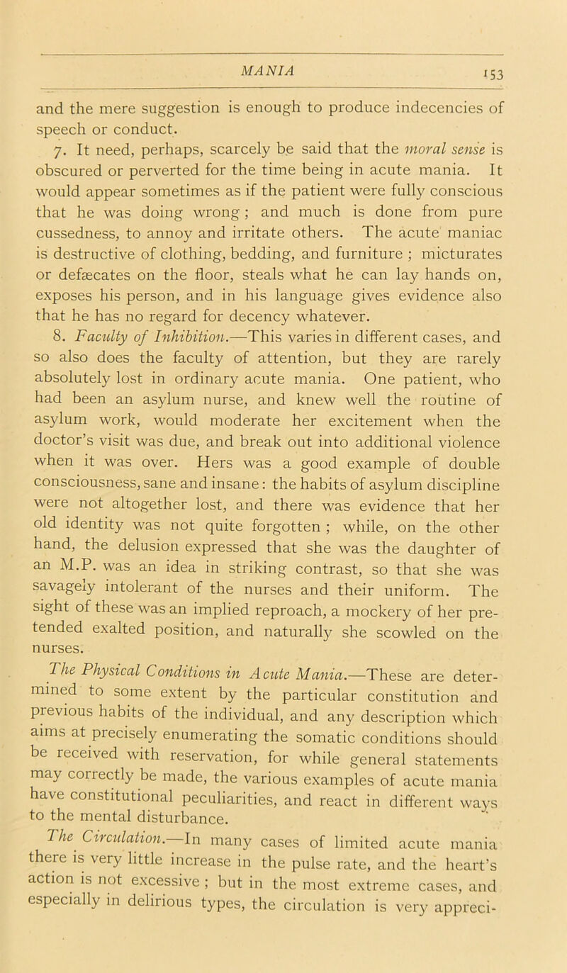 and the mere suggestion is enough to produce indecencies of speech or conduct. 7. It need, perhaps, scarcely be said that the moral sense is obscured or perverted for the time being in acute mania. It would appear sometimes as if the patient were fully conscious that he was doing wrong; and much is done from pure cussedness, to annoy and irritate others. The acute maniac is destructive of clothing, bedding, and furniture ; micturates or defsecates on the floor, steals what he can lay hands on, exposes his person, and in his language gives evidence also that he has no regard for decency whatever. 8. Faculty of Inhibition.—This varies in different cases, and so also does the faculty of attention, but they are rarely absolutely lost in ordinary acute mania. One patient, who had been an asylum nurse, and knew well the routine of asylum work, would moderate her excitement when the doctor’s visit was due, and break out into additional violence when it was over. Hers was a good example of double consciousness, sane and insane: the habits of asylum discipline were not altogether lost, and there was evidence that her old identity was not quite forgotten ; while, on the other hand, the delusion expressed that she was the daughter of an M.P. was an idea in striking contrast, so that she was savagely intolerant of the nurses and their uniform. The sight of these was an implied reproach, a mockery of her pre- tended exalted position, and naturally she scowled on the nurses. The Physical Conditions in Acute Mania.—These are deter- mined to some extent by the particular constitution and previous habits of the individual, and any description which aims at precisely enumerating the somatic conditions should be received with reservation, for while general statements may correctly be made, the various examples of acute mania have constitutional peculiarities, and react in different ways to the mental disturbance. The Circulation. In many cases of limited acute mania there is very little increase in the pulse rate, and the heart’s action is not excessive ; but in the most extreme cases, and especially in delirious types, the circulation is very appreci-