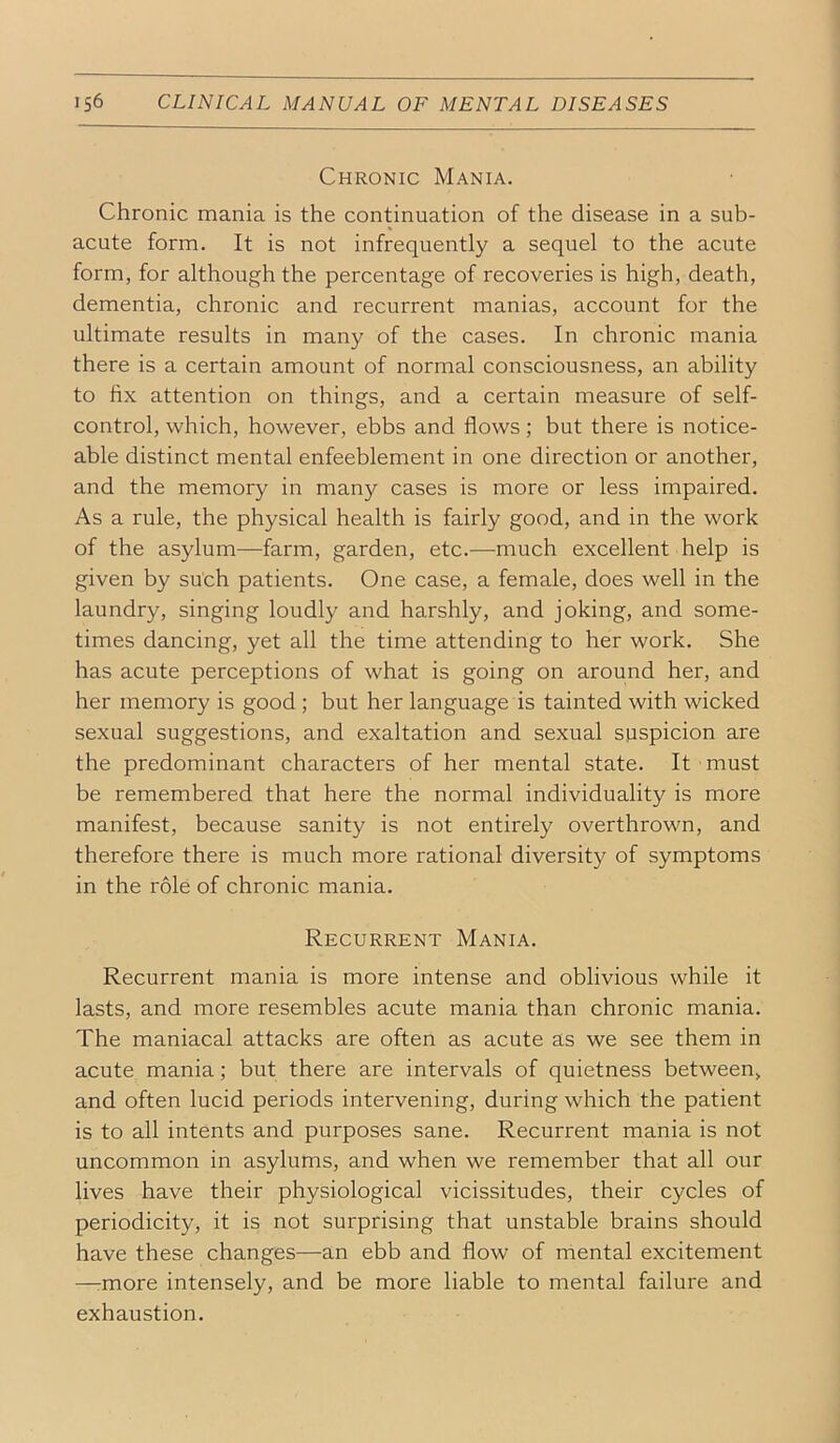 Chronic Mania. Chronic mania is the continuation of the disease in a sub- acute form. It is not infrequently a sequel to the acute form, for although the percentage of recoveries is high, death, dementia, chronic and recurrent manias, account for the ultimate results in many of the cases. In chronic mania there is a certain amount of normal consciousness, an ability to fix attention on things, and a certain measure of self- control, which, however, ebbs and flows; but there is notice- able distinct mental enfeeblement in one direction or another, and the memory in many cases is more or less impaired. As a rule, the physical health is fairly good, and in the work of the asylum—farm, garden, etc.—much excellent help is given by such patients. One case, a female, does well in the laundry, singing loudly and harshly, and joking, and some- times dancing, yet all the time attending to her work. She has acute perceptions of what is going on around her, and her memory is good; but her language is tainted with wicked sexual suggestions, and exaltation and sexual suspicion are the predominant characters of her mental state. It must be remembered that here the normal individuality is more manifest, because sanity is not entirely overthrown, and therefore there is much more rational diversity of symptoms in the role of chronic mania. Recurrent Mania. Recurrent mania is more intense and oblivious while it lasts, and more resembles acute mania than chronic mania. The maniacal attacks are often as acute as we see them in acute mania; but there are intervals of quietness between, and often lucid periods intervening, during which the patient is to all intents and purposes sane. Recurrent mania is not uncommon in asylums, and when we remember that all our lives have their physiological vicissitudes, their cycles of periodicity, it is not surprising that unstable brains should have these changes—an ebb and flow of mental excitement —rmore intensely, and be more liable to mental failure and exhaustion.