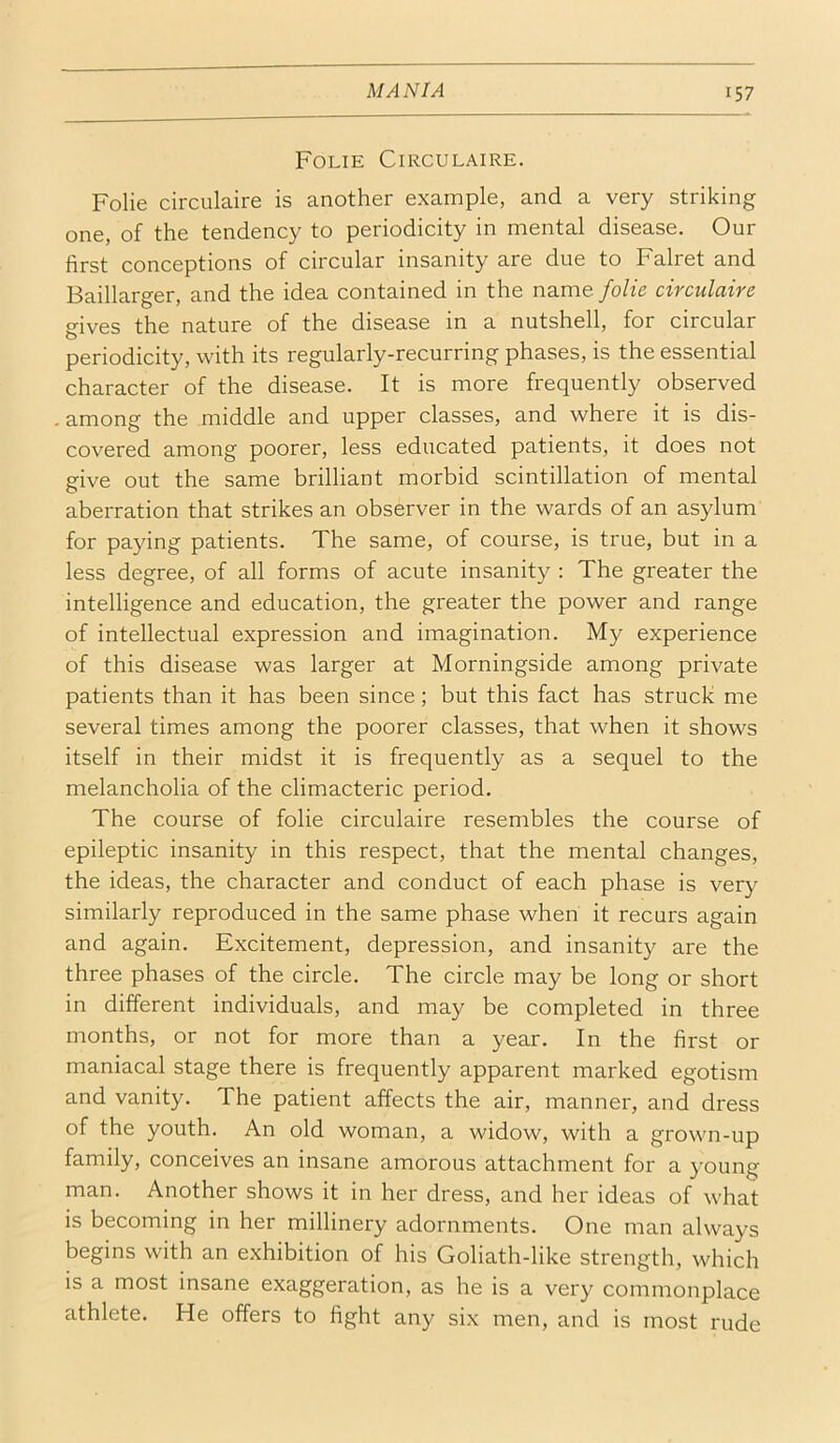 Folie Circulaire. Folie circulaire is another example, and a very striking one, of the tendency to periodicity in mental disease. Our first conceptions of circular insanity are due to Falret and Baillarger, and the idea contained in the name folie circulaire gives the nature of the disease in a nutshell, for circular periodicity, with its regularly-recurring phases, is the essential character of the disease. It is more frequently observed , among the middle and upper classes, and where it is dis- covered among poorer, less educated patients, it does not give out the same brilliant morbid scintillation of mental aberration that strikes an observer in the wards of an asylum for paying patients. The same, of course, is true, but in a less degree, of all forms of acute insanity : The greater the intelligence and education, the greater the power and range of intellectual expression and imagination. My experience of this disease was larger at Morningside among private patients than it has been since; but this fact has struck me several times among the poorer classes, that when it shows itself in their midst it is frequently as a sequel to the melancholia of the climacteric period. The course of folie circulaire resembles the course of epileptic insanity in this respect, that the mental changes, the ideas, the character and conduct of each phase is very similarly reproduced in the same phase when it recurs again and again. Excitement, depression, and insanity are the three phases of the circle. The circle may be long or short in different individuals, and may be completed in three months, or not for more than a year. In the first or maniacal stage there is frequently apparent marked egotism and vanity. The patient affects the air, manner, and dress of the youth. An old woman, a widow, with a grown-up family, conceives an insane amorous attachment for a }'Oung man. Another shows it in her dress, and her ideas of what is becoming in her millinery adornments. One man always begins with an exhibition of his Goliath-like strength, which is a most insane exaggeration, as he is a very commonplace athlete. He offers to fight any six men, and is most rude