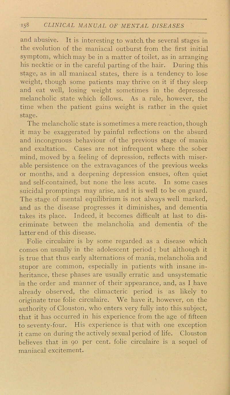 and abusive. It is interesting to watch, the several stages in the evolution of the maniacal outburst from the first initial symptom, which may be in a matter of toilet, as in arranging his necktie or in the careful parting of the hair. During this stage, as in all maniacal states, there is a tendency to lose weight, though some patients may thrive on it if they sleep and eat well, losing weight sometimes in the depressed melancholic state which follows. As a rule, however, the time when the patient gains weight is rather in the quiet stage. The melancholic state is sometimes a mere reaction, though it may be exaggerated by painful reflections on the absurd and incongruous behaviour of the previous stage of mania and exaltation. Cases are not infrequent where the sober mind, moved by a feeling of depression, reflects with miser- able persistence on the extravagances of the previous weeks or months, and a deepening depression ensues, often quiet and self-contained, but none the less acute. In some cases suicidal promptings may arise, and it is well to be on guard. The stage of mental equilibrium is not always well marked, and as the disease progresses it diminishes, and dementia takes its place. Indeed, it becomes difficult at last to dis- criminate between the melancholia and dementia of the latter end of this disease. Folie circulaire is by some regarded as a disease which comes on usually in the adolescent period ; but although it is true that thus early alternations of m.ania, melancholia and stupor are common, especially in patients with insane in- heritance, these phases are usually erratic and unsystematic in the order and manner of their appearance, and, as I have already observed, the climacteric period is as likely to originate true folie circulaire. We have it, however, on the authority of Clouston, who enters very fully into this subject, that it has occurred in his experience from the age of fifteen to seventy-four. His experience is that with one exception it came on during the actively sexual period of life. Clouston believes that in go per cent, folie circulaire is a sequel of maniacal excitement.
