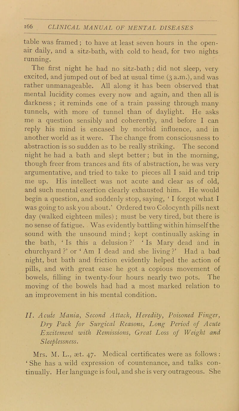 table was framed; to have at least seven hours in the open- air daily, and a sitz-bath, with cold to head, for two nights running. The first night he had no sitz-bath; did not sleep, very excited, and jumped out of bed at usual time (3 a.m.), and was rather unmanageable. All along it has been observed that mental lucidity comes every now and again, and then all is darkness ; it reminds one of a train passing through many tunnels, with more of tunnel than of daylight. He asks me a question sensibly and coherently, and before I can reply his mind is encased by morbid influence, and in another world as it were. The change from consciousness to abstraction is so sudden as to be really striking. The second night he had a bath and slept better; but in the morning, though freer from trances and fits of abstraction, he was very argumentative, and tried to take to pieces all I said and trip me up. His intellect was not acute and clear as of old, and such mental exertion clearly exhausted him. He would begin a question, and suddenly stop, saying, ‘ I forgot what I was going to ask you about.’ Ordered two Colocynth pills next day (walked eighteen miles); must be very tired, but there is no sense of fatigue. Was evidently battling within himself the sound with the unsound mind; kept continually asking in the bath, ‘ Is this a delusion ?’ ‘Is Mary dead and in churchyard ?’ or ‘ Am I dead and she living ?’ Had a bad night, but bath and friction evidently helped the action of pills, and with great ease he got a copious movement of bowels. Ailing in twenty-four hours nearly two pots. The moving of the bowels had had a most marked relation to an improvement in his mental condition. II. Actite Mania, Second Attack, Heredity, Poisoned Finger, Dry Pack for Surgical Reasons, Long Period of Acute Excitement with Remissions, Great Loss of Weight and Sleeplessness. Mrs. M. L., aet. 47. Medical certiflcates were as follows : ‘ She has a wild expression of countenance, and talks con- tinually. Her language is foul, and she is very outrageous. She