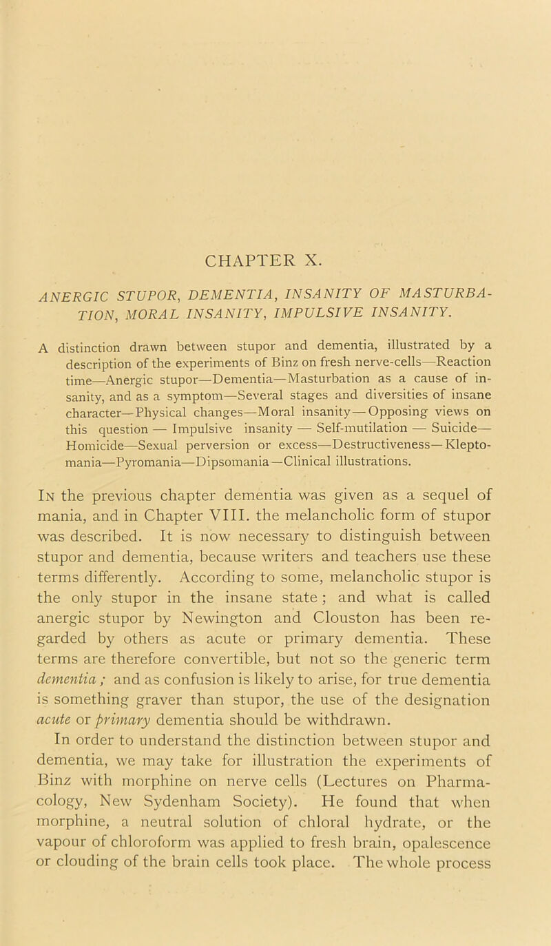 CHAPTER X. ANERGIC STUPOR, DEMENTIA, INSANITY OF MASTURBA- TION, MORAL INSANITY, IMPULSIVE INSANITY. A distinction drawn between stupor and dementia, illustrated by a description of the experiments of Binz on fresh nerve-cells—Reaction time—Anergic stupor—Dementia—Masturbation as a cause of in- sanity, and as a symptom—Several stages and diversities of insane character—Physical changes—Moral insanity—Opposing views on this question — Impulsive insanity — Self-mutilation — Suicide— Homicide—Sexual perversion or excess—Destructiveness—Klepto- mania—Pyromania—Dipsomania —Clinical illustrations. In the previous chapter dementia was given as a sequel of mania, and in Chapter VIII. the melancholic form of stupor was described. It is now necessary to distinguish between stupor and dementia, because writers and teachers use these terms differently. According to some, melancholic stupor is the only stupor in the insane state; and what is called anergic stupor by Newington and Clouston has been re- garded by others as acute or primary dementia. These terms are therefore convertible, but not so the generic term dementia ; and as confusion is likely to arise, for true dementia is something graver than stupor, the use of the designation acute or primary dementia should be withdrawn. In order to understand the distinction between stupor and dementia, we may take for illustration the experiments of Binz with morphine on nerve cells (Lectures on Pharma- cology, New Sydenham Society). He found that when morphine, a neutral solution of chloral hydrate, or the vapour of chloroform was applied to fresh brain, opalescence or clouding of the brain cells took place. The whole process