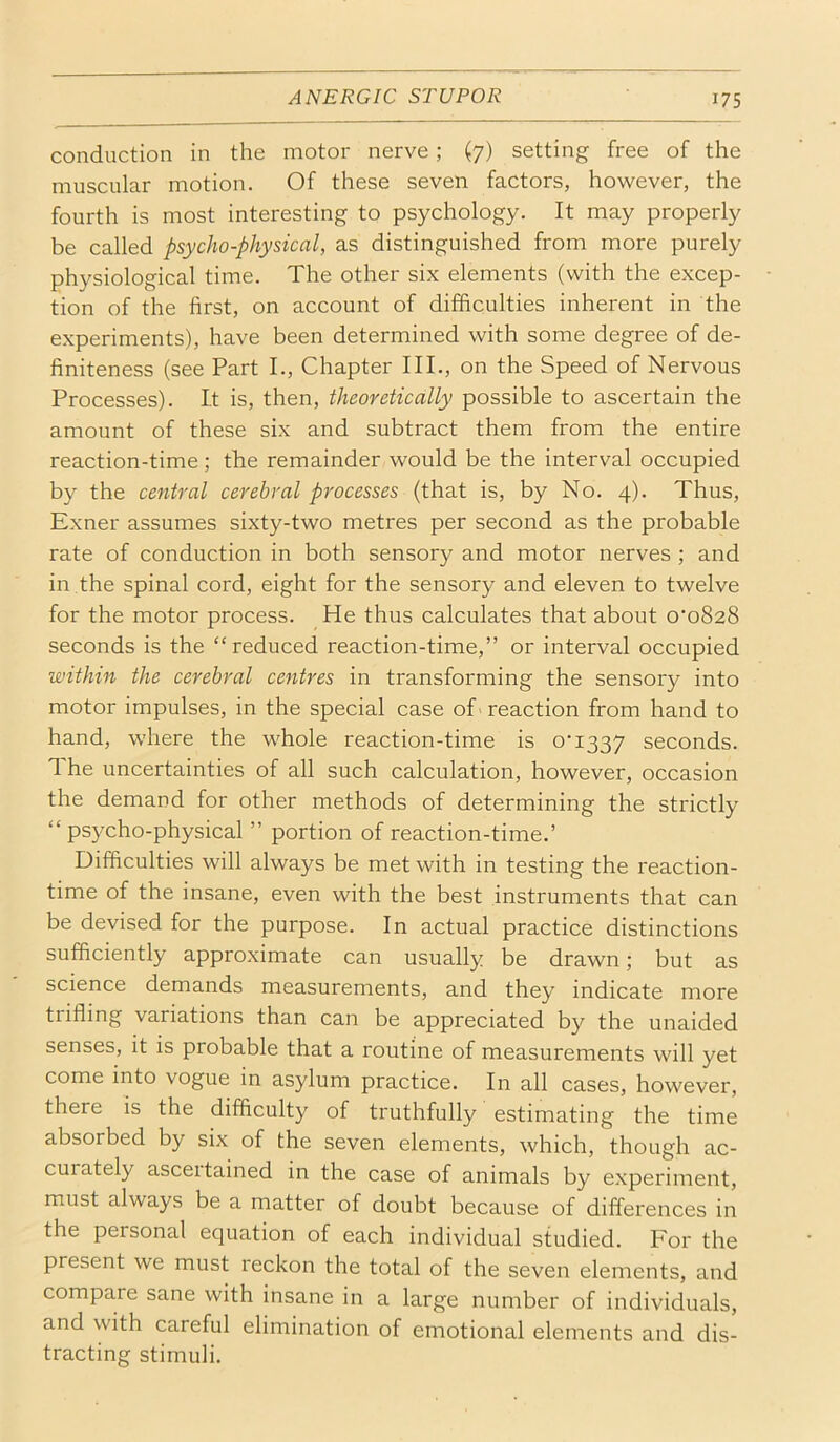 conduction in the motor nerve; (7) setting free of the muscular motion. Of these seven factors, however, the fourth is most interesting to psychology. It may properly be called psycho-physical, as distinguished from more purely physiological time. The other six elements (with the excep- tion of the first, on account of difficulties inherent in the experiments), have been determined with some degree of de- finiteness (see Part I., Chapter III., on the Speed of Nervous Processes). It is, then, theoretically possible to ascertain the amount of these six and subtract them from the entire reaction-time; the remainder would be the interval occupied by the central cerebral processes (that is, by No. 4). Thus, Exner assumes sixty-two metres per second as the probable rate of conduction in both sensory and motor nerves ; and in the spinal cord, eight for the sensory and eleven to twelve for the motor process. He thus calculates that about o'oSaS seconds is the “reduced reaction-time,” or interval occupied within the cerebral centres in transforming the sensory into motor impulses, in the special case of 'reaction from hand to hand, where the whole reaction-time is o‘i337 seconds. 1 he uncertainties of all such calculation, however, occasion the demand for other methods of determining the strictly “psycho-physical ” portion of reaction-time.’ Difficulties will always be met with in testing the reaction- time of the insane, even with the best instruments that can be devised for the purpose. In actual practice distinctions sufficiently approximate can usually be drawn; but as science demands measurements, and they indicate more trifling variations than can be appreciated by the unaided senses, it is probable that a routine of measurements will yet come into vogue in asylum practice. In all cases, however, there is the difficulty of truthfully estimating the time absorbed by six of the seven elements, which, though ac- curately asceitained in the case of animals by experiment, must always be a matter of doubt because of differences in the personal equation of each individual studied. For the present we must reckon the total of the seven elements, and compare sane with insane in a large number of individuals, and with careful elimination of emotional elements and dis- tracting stimuli.