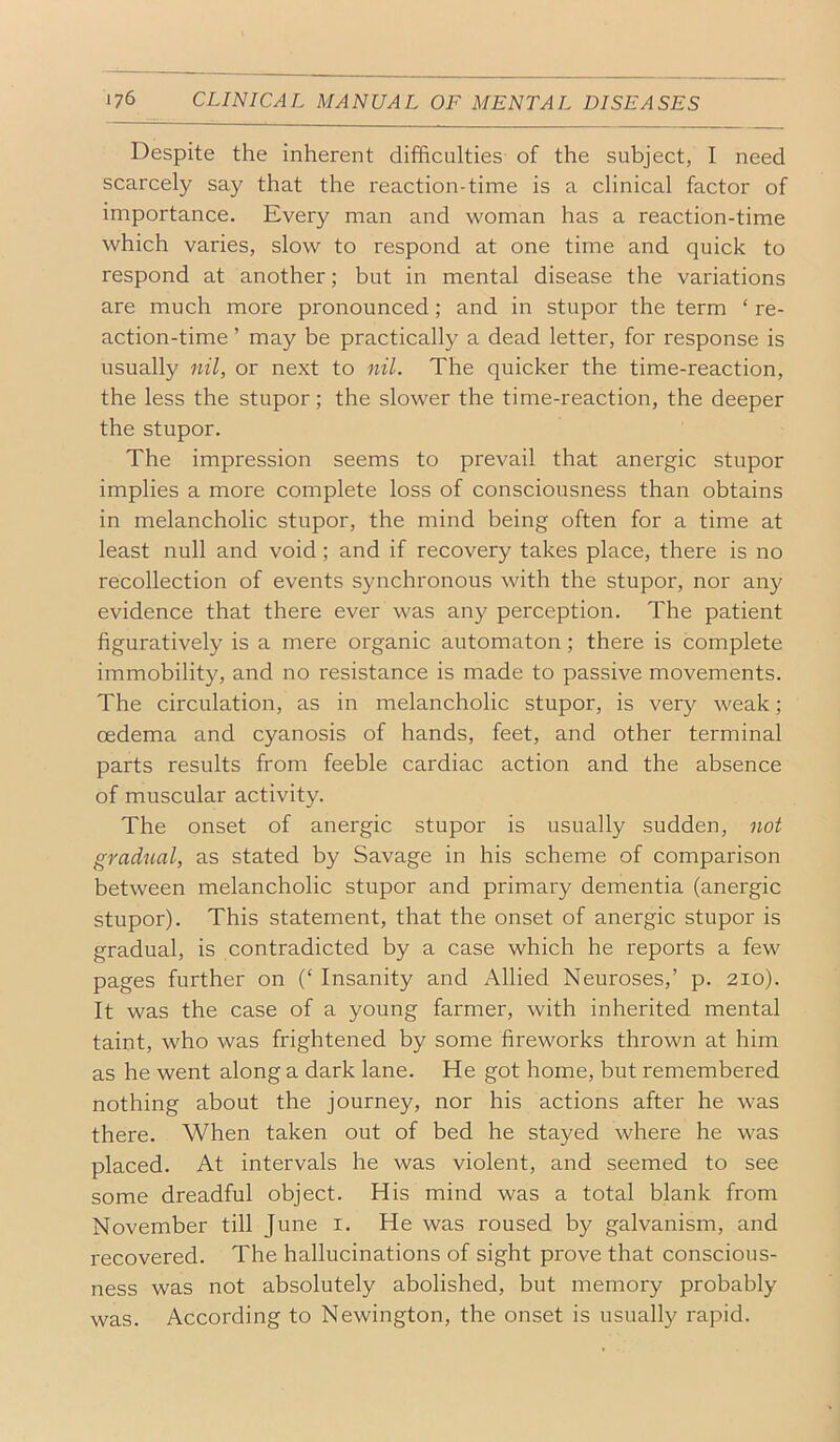 Despite the inherent difBculties of the subject, I need scarcely say that the reaction-time is a clinical factor of importance. Every man and woman has a reaction-time which varies, slow to respond at one time and quick to respond at another; but in mental disease the variations are much more pronounced; and in stupor the term ‘ re- action-time ’ may be practically a dead letter, for response is usually nil, or next to nil. The quicker the time-reaction, the less the stupor; the slower the time-reaction, the deeper the stupor. The impression seems to prevail that anergic stupor implies a more complete loss of consciousness than obtains in melancholic stupor, the mind being often for a time at least null and void; and if recovery takes place, there is no recollection of events synchronous with the stupor, nor any evidence that there ever was any perception. The patient figuratively is a mere organic automaton; there is complete immobility, and no resistance is made to passive movements. The circulation, as in melancholic stupor, is very weak; oedema and cyanosis of hands, feet, and other terminal parts results from feeble cardiac action and the absence of muscular activity. The onset of anergic stupor is usually sudden, not gradual, as stated by Savage in his scheme of comparison between melancholic stupor and primary dementia (anergic stupor). This statement, that the onset of anergic stupor is gradual, is contradicted by a case which he reports a few pages further on (‘ Insanity and Allied Neuroses,’ p. 210). It was the case of a young farmer, with inherited mental taint, who was frightened by some fireworks thrown at him as he went along a dark lane. He got home, but remembered nothing about the journey, nor his actions after he was there. When taken out of bed he stayed where he was placed. At intervals he was violent, and seemed to see some dreadful object. His mind was a total blank from November till June i. He was roused by galvanism, and recovered. The hallucinations of sight prove that conscious- ness was not absolutely abolished, but memory probably was. According to Newington, the onset is usually rapid.