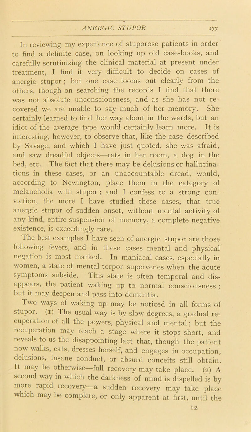 In reviewing my experience of stuporose patients in order to find a definite case, on looking up old case-books, and carefully scrutinizing the clinical material at present under treatment, I find it very difficult to decide on cases of anergic stupor ; but one case looms out clearly from the others, though on searching the records I find that there was not absolute unconsciousness, and as she has not re- covered we are unable to say much of her memory. She certainly learned to find her way about in the wards, but an idiot of the average t}^pe would certainly learn more. It is interesting, however, to observe that, like the case described by Savage, and which I have just quoted, she was afraid, and saw dreadful objects—rats in her room, a dog in the bed, etc. The fact that there may be delusions or hallucina- tions in these cases, or an unaccountable dread, would, according to Newington, place them in the category of melancholia with stupor; and I confess to a strong con- viction, the more I have studied these cases, that true anergic stupor of sudden onset, without mental activity of any kind, entire suspension of memory, a complete negative existence, is exceedingly rare. The best examples I have seen of anergic stupor are those following fevers, and in these cases mental and physical negation is most marked. In maniacal cases, especially in women, a state of mental torpor supervenes when the acute symptoms subside. This state is often temporal and dis- appears, the patient waking up to normal consciousness ; but it may deepen and pass into dementia. Two ways of waking up may be noticed in all forms of stupor, (i) The usual way is by slow degrees, a gradual re- cuperation of all the poyvers, physical and mental; but the recuperation may reach a stage where it stops short, and reveals to us the disappointing fact that, though the patient now walks, eats, dresses herself, and engages in occupation, delusions, insane conduct, or absurd conceits still obtain. It may be otherwise—full recovery may take place. (2) A second way in which the darkness of mind is dispelled is by more rapid recovery a sudden recovery may take place which may be complete, or only apparent at first, until the 12