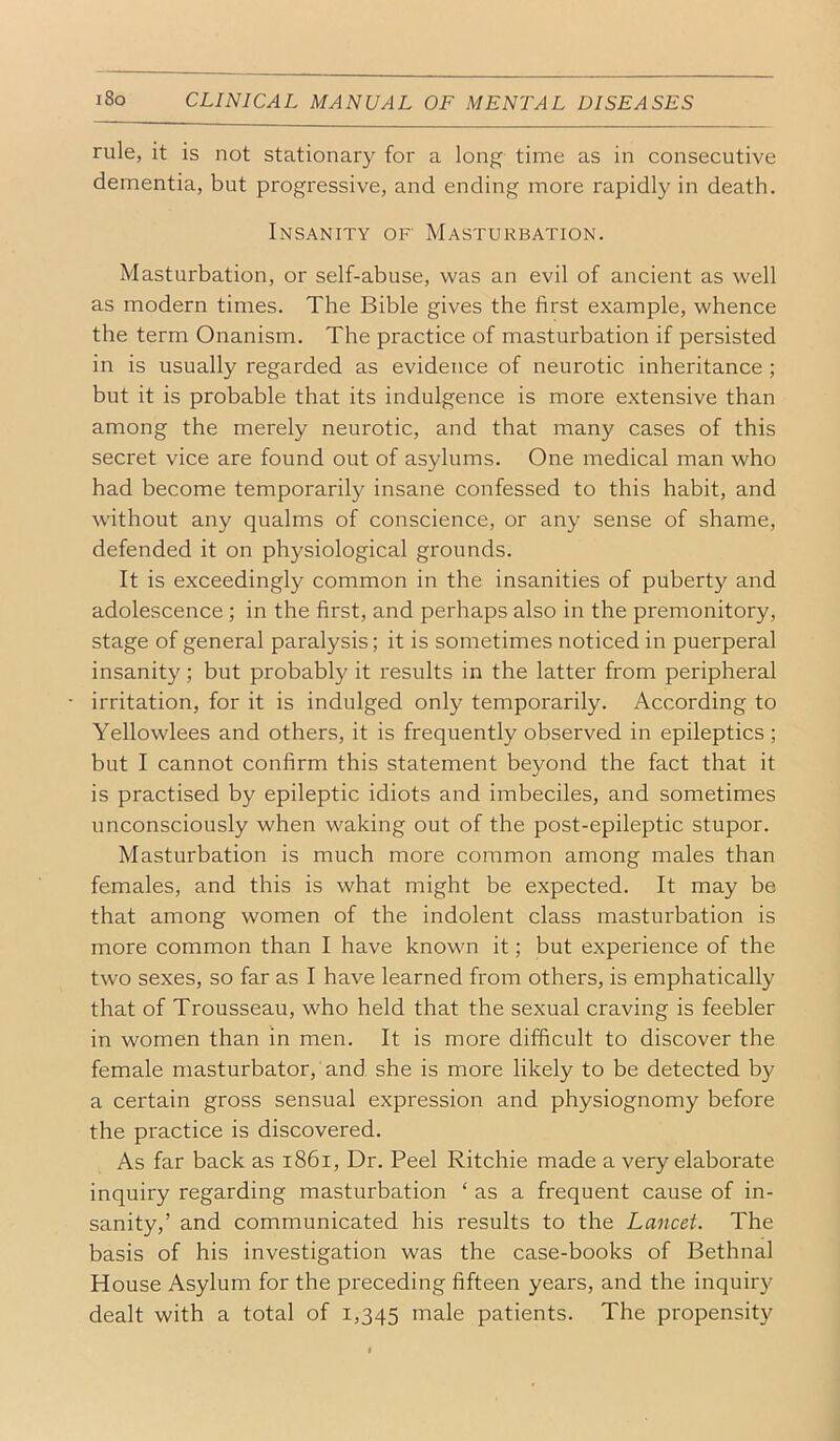 rule, it is not stationary for a long time as in consecutive dementia, but progressive, and ending more rapidly in death. Insanity of' Masturbation. Masturbation, or self-abuse, was an evil of ancient as well as modern times. The Bible gives the first example, whence the term Onanism. The practice of masturbation if persisted in is usually regarded as evidence of neurotic inheritance ; but it is probable that its indulgence is more extensive than among the merely neurotic, and that many cases of this secret vice are found out of asylums. One medical man who had become temporarily insane confessed to this habit, and without any qualms of conscience, or any sense of shame, defended it on physiological grounds. It is exceedingly common in the insanities of puberty and adolescence ; in the first, and perhaps also in the premonitory, stage of general paralysis; it is sometimes noticed in puerperal insanity; but probably it results in the latter from peripheral irritation, for it is indulged only temporarily. According to Yellowlees and others, it is frequently observed in epileptics ; but I cannot confirm this statement beyond the fact that it is practised by epileptic idiots and imbeciles, and sometimes unconsciously when waking out of the post-epileptic stupor. Masturbation is much more common among males than females, and this is what might be expected. It may be that among women of the indolent class masturbation is more common than I have known it; but experience of the two sexes, so far as I have learned from others, is emphatically that of Trousseau, who held that the sexual craving is feebler in women than in men. It is more difficult to discover the female masturbator, and she is more likely to be detected by a certain gross sensual expression and physiognomy before the practice is discovered. As far back as i86i. Dr. Peel Ritchie made a very elaborate inquiry regarding masturbation ‘ as a frequent cause of in- sanity,’ and communicated his results to the Lancet. The basis of his investigation was the case-books of Bethnal House Asylum for the preceding fifteen years, and the inquiry dealt with a total of 1,345 male patients. The propensity