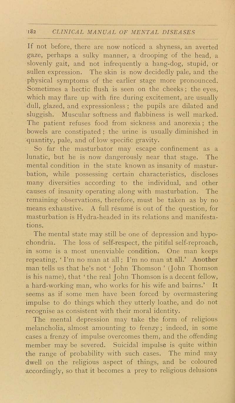 If not before, there are now noticed a shyness, an averted gaze, perhaps a sulky manner, a drooping of the head, a slovenly gait, and not infrequently a hang-dog, stupid, or sullen expression. The skin is now decidedly pale, and the physical symptoms of the earlier stage more pronounced. Sometimes a hectic flush is seen on the cheeks; the eyes, which may flare up with fire during excitement, are usually dull, glazed, and expressionless ; the pupils are dilated and sluggish. Muscular softness and flabbiness is well marked. The patient refuses food from sickness and anorexia; the bowels are constipated ; the urine is usually diminished in quantity, pale, and of low specific gravity. So far the masturbator may escape confinement as a lunatic, but he is now dangerously near that stage. The mental condition in the state known as insanity of mastur- bation, while possessing certain characteristics, discloses many diversities according to the individual, and other causes of insanity operating along with masturbation. The remaining observations, therefore, must be taken as by no means exhaustive. A full resume is out of the question, for masturbation is Hydra-headed in its relations and manifesta- tions. The mental state may still be one of depression and hypo- chondria. The loss of self-respect, the pitiful self-reproach, in some is a most unenviable condition. One man keeps repeating, ‘ Tm no man at all; I’m no man at all.’ Another man tells us that he’s not ‘ John Thomson ’ (John Thomson is his name), that ‘ the real John Thomson is a decent fellow, a hard-working man, who works for his wife and bairns.’ It seems as if some men have been forced by overmastering impulse to do things which they utterly loathe, and do not recognise as consistent with their moral identity. The mental depression may take the form of religious melancholia, almost amounting to frenzy; indeed, in some cases a frenzy of impulse overcomes them, and the offending member may be severed. Suicidal impulse is quite within the range of probability with such cases. The mind may dwell on the religious aspect of things, and be coloured accordingly, so that it becomes a prey to religious delusions