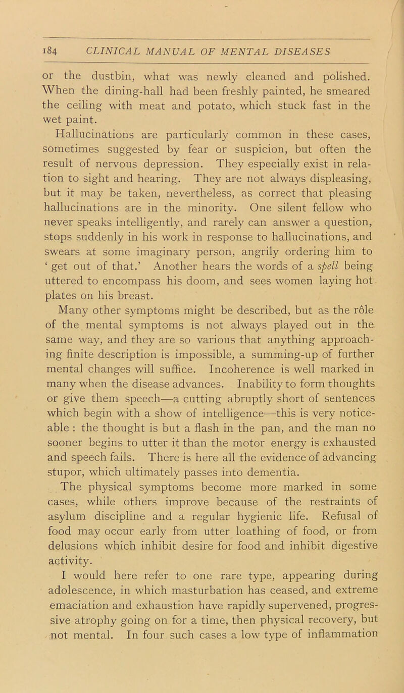 or the dustbin, what was newly cleaned and polished. When the dining-hall had been freshly painted, he smeared the ceiling with meat and potato, which stuck fast in the wet paint. Hallucinations are particularly common in these cases, sometimes suggested by fear or suspicion, but often the result of nervous depression. They especially exist in rela- tion to sight and hearing. They are not always displeasing, but it may be taken, nevertheless, as correct that pleasing hallucinations are in the minority. One silent fellow who never speaks intelligently, and rarely can answer a question, stops suddenly in his work in response to hallucinations, and swears at some imaginary person, angrily ordering him to ‘ get out of that.’ Another hears the words of a spell being uttered to encompass his doom, and sees women laying hot plates on his breast. Many other symptoms might be described, but as the role of the mental symptoms is not always played out in the same way, and they are so various that anything approach- ing finite description is impossible, a summing-up of further mental changes will suffice. Incoherence is well marked in many when the disease advances. Inability to form thoughts or give them speech—a cutting abruptly short of sentences which begin with a show of intelligence—this is very notice- able : the thought is but a flash in the pan, and the man no sooner begins to utter it than the motor energy is exhausted and speech fails. There is here all the evidence of advancing stupor, which ultimately passes into dementia. The physical symptoms become more marked in some cases, while others improve because of the restraints of asylum discipline and a regular hygienic life. Refusal of food may occur early from utter loathing of food, or from delusions which inhibit desire for food and inhibit digestive activity. I would here refer to one rare type, appearing during adolescence, in which masturbation has ceased, and extreme emaciation and exhaustion have rapidly supervened, progres- sive atrophy going on for a time, then physical recovery, but not mental. In four such cases a low type of inflammation