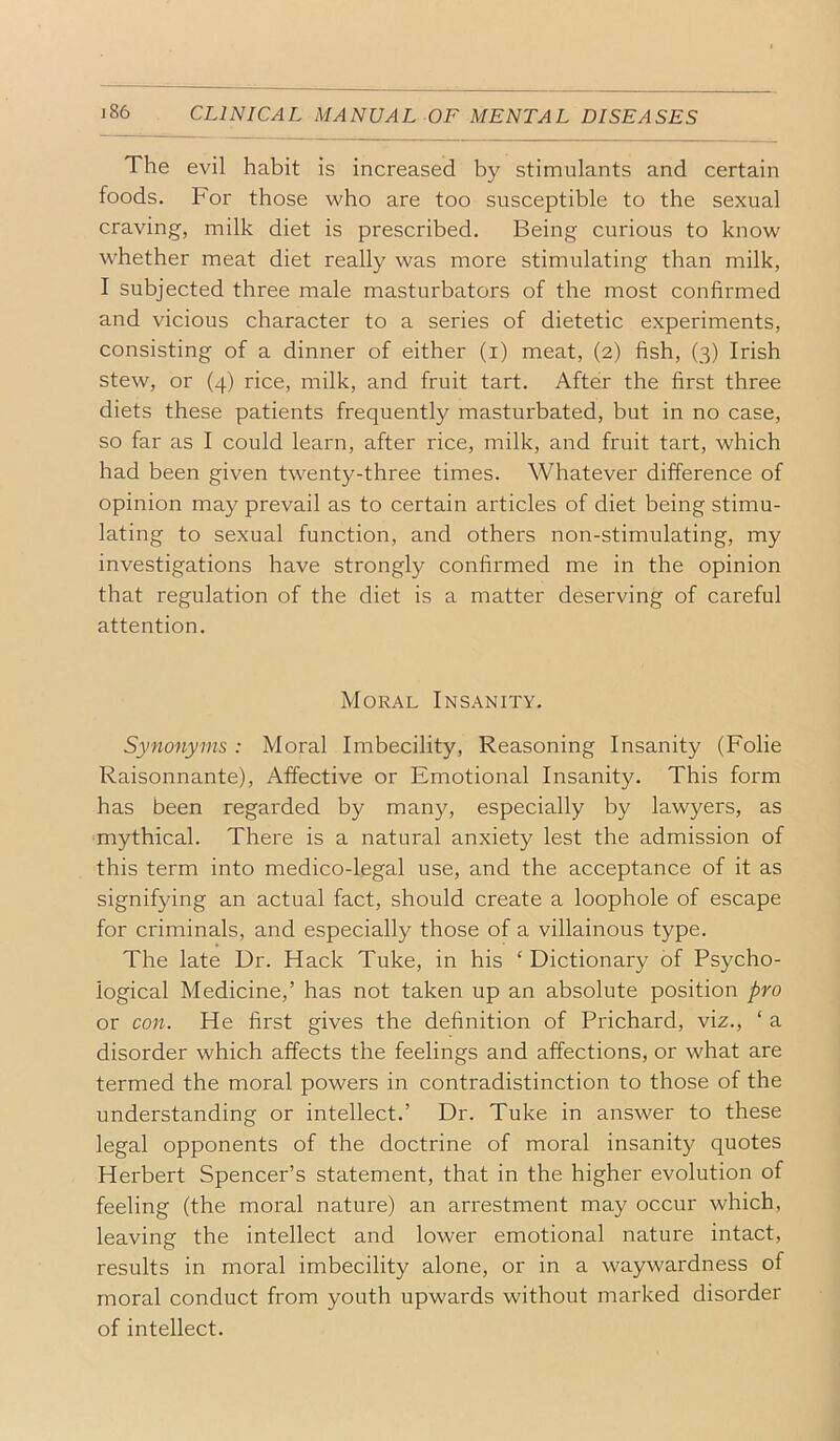 The evil habit is increased by stimulants and certain foods. For those who are too susceptible to the sexual craving, milk diet is prescribed. Being curious to know whether meat diet really was more stimulating than milk, I subjected three male masturbators of the most confirmed and vicious character to a series of dietetic experiments, consisting of a dinner of either (i) meat, (2) fish, (3) Irish stew, or (4) rice, milk, and fruit tart. After the first three diets these patients frequently masturbated, but in no case, so far as I could learn, after rice, milk, and fruit tart, which had been given twenty-three times. Whatever difference of opinion may prevail as to certain articles of diet being stimu- lating to sexual function, and others non-stimulating, my investigations have strongly confirmed me in the opinion that regulation of the diet is a matter deserving of careful attention. Moral Insanity. Synonyms : Moral Imbecility, Reasoning Insanity (Folie Raisonnante), Affective or Emotional Insanity. This form has been regarded by man}q especially by lawyers, as mythical. There is a natural anxiety lest the admission of this term into medico-legal use, and the acceptance of it as signifying an actual fact, should create a loophole of escape for criminals, and especially those of a villainous type. The late Dr. Hack Tuke, in his ‘ Dictionary of Psycho- logical Medicine,’ has not taken up an absolute position pro or con. He first gives the definition of Prichard, viz., ‘ a disorder which affects the feelings and affections, or what are termed the moral powers in contradistinction to those of the understanding or intellect.’ Dr. Tuke in answer to these legal opponents of the doctrine of moral insanity quotes Herbert Spencer’s statement, that in the higher evolution of feeling (the moral nature) an arrestment may occur which, leaving the intellect and lower emotional nature intact, results in moral imbecility alone, or in a waywardness of moral conduct from youth upwards without marked disorder of intellect.