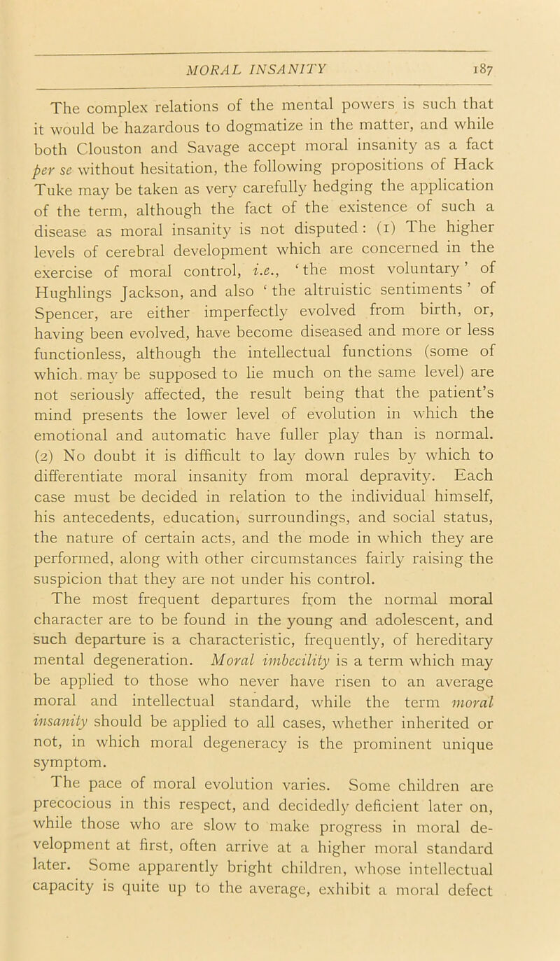 The complex relations of the mental powers is such that it would be hazardous to dogmatize in the matter, and while both Clouston and Savage accept moral insanity as a fact per se without hesitation, the following propositions of Hack Tuke may be taken as very carefully hedging the application of the term, although the fact of the existence of such a disease as moral insanity is not disputed : (i) The higher levels of cerebral development which are concerned in the exercise of moral control, i.e., ‘ the most voluntary ’ of Hughlings Jackson, and also ‘ the altruistic sentiments ’ of Spencer, are either imperfectly evolved from birth, or, having been evolved, have become diseased and more or less functionless, although the intellectual functions (some of which, mav be supposed to lie much on the same level) are not seriously affected, the result being that the patient’s mind presents the lower level of evolution in which the emotional and automatic have fuller play than is normal. (2) No doubt it is difficult to lay down rules by which to differentiate moral insanity from moral depravity. Each case must be decided in relation to the individual himself, his antecedents, education^ surroundings, and social status, the nature of certain acts, and the mode in which they are performed, along with other circumstances fairly raising the suspicion that they are not under his control. The most frequent departures from the normal moral character are to be found in the young and adolescent, and such departure is a characteristic, frequently, of hereditary mental degeneration. Moral imbecility is a term which may be applied to those who never have risen to an average moral and intellectual standard, while the term moral insanity should be applied to all cases, whether inherited or not, in which moral degeneracy is the prominent unique symptom. The pace of moral evolution varies. Some children are precocious in this respect, and decidedly deficient later on, while those who are slow to make progress in moral de- velopment at first, often arrive at a higher moral standard later. Some apparently bright children, whose intellectual capacity is quite up to the average, exhibit a moral defect