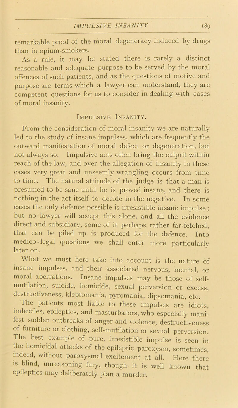 remarkable proof of the moral degeneracy induced by drugs than in opium-smokers. As a rule, it may be stated there is rarely a distinct reasonable and adequate purpose to be served by the moral offences of such patients, and as the questions of motive and purpose are terms which a lawyer can understand, they are competent questions for us to consider in dealing with cases of moral insanity. Impulsive Insanity. From the consideration of moral insanity we are naturally led to the study of insane impulses, which are frequently the outward manifestation of moral defect or degeneration, but not always so. Impulsive acts often bring the culprit within reach of the law, and over the allegation of insanity in these cases very great and unseemly wrangling occurs from time to time. The natural attitude of the judge is that a man is presumed to be sane until he is proved insane, and there is nothing in the act itself to decide in the negative. In some cases the only defence possible is irresistible insane impulse; but no lawyer will accept this alone, and all the evidence direct and subsidiary, some of it perhaps rather far-fetched, that can be piled up is produced for the defence. Into medico-legal questions we shall enter more particularly later on. What we must here take into account is the nature of insane impulses, and their associated nervous, mental, or moral aberrations. Insane impulses may be those of self- mutilation, suicide, homicide, sexual perversion or excess, destructiveness, kleptomania, pyromania, dipsomania, etc. The patients most liable to these impulses are idiots, imbeciles, epileptics, and masturbators, who especially mani- fest sudden outbreaks of anger and violence, destructiveness of furniture or clothing, self-mutilation or sexual perversion. The best example of pure, irresistible impulse is seen in the homicidal attacks of the epileptic paroxysm, sometimes, indeed, without paroxysmal excitement at all. Here there is blind, unreasoning fury, though it is well known that epileptics may deliberately plan a murder.