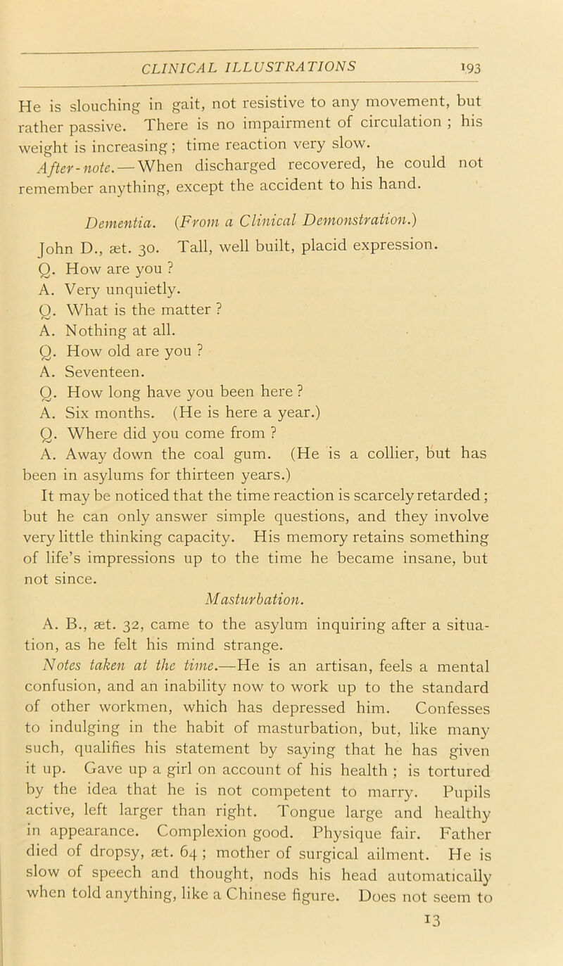 He is slouching in gait, not resistive to any movement, but rather passive. There is no impairment of circulation , his weight is increasing; time reaction very slow. After-note. — When discharged recovered, he could not remember anything, except the accident to his hand. Dementia. {From a Clinical Demonstration.) John D., JEt. 30. Tall, well built, placid expression. Q. How are you ? A. Very unquietly. Q. What is the matter ? A. Nothing at all. Q. How old are you ? A. Seventeen. Q. How long have you been here ? A. Six months. (He is here a year.) Q. Where did you come from ? A. Away down the coal gum. (He is a collier, but has been in asylums for thirteen years.) It may be noticed that the time reaction is scarcely retarded; but he can only answer simple questions, and they involve very little thinking capacity. His memory retains something of life’s impressions up to the time he became insane, but not since. Masturbation. A. B., aet. 32, came to the asylum inquiring after a situa- tion, as he felt his mind strange. Notes taken at the time.—He is an artisan, feels a mental confusion, and an inability now to work up to the standard of other workmen, which has depressed him. Confesses to indulging in the habit of masturbation, but, like many such, qualifies his statement by saying that he has given it up. Gave up a girl on account of his health ; is tortured by the idea that he is not competent to marry. Pupils active, left larger than right. Tongue large and healthy in appearance. Complexion good. Physique fair. Father died of dropsy, set. 64 ; mother of surgical ailment. He is slow of speech and thought, nods his head automatically when told anything, like a Chinese figure. Does not seem to 13