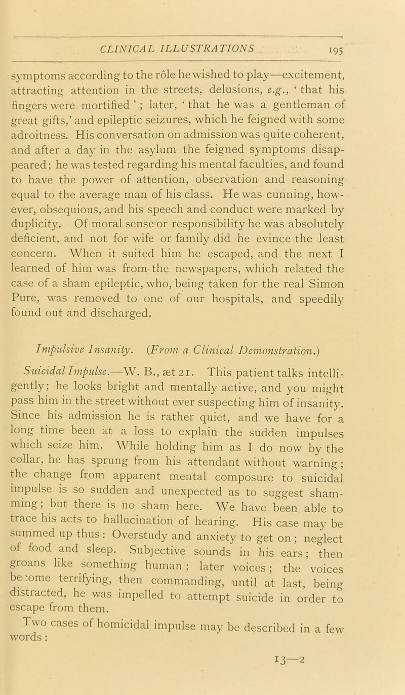 symptoms according to the role he wished to play—excitement, attracting attention in the streets, delusions, e.g., ‘ that his lingers were mortified ’ ; later, ‘that he was a gentleman of great gifts,’ and epileptic seizures, which he feigned with some adroitness. His conversation on admission was quite coherent, and after a day in the asylum the feigned symptoms disap- peared; he was tested regarding his mental faculties, and found to have the power of attention, observation and reasoning equal to the average man of his class. He was cunning, how- ever, obsequious, and his speech and conduct were marked by duplicity. Of moral sense or responsibility he was absolutely deficient, and not for wife or family did he evince the least concern. When it suited him he escaped, and the next I learned of him was from the newspapers, which related the case of a sham epileptic, who, being taken for the real Simon Pure, was removed to one of our hospitals, and speedily found out and discharged. Impulsive Insamty. {From a Clinical Demonstration.) Suicidal Imptdse.—W. B., ast 21. This patient talks intelli- gently; he looks bright and mentally active, and you might pass him in the street without ever suspecting him of insanity. Since his admission he is rather quiet, and we have for a long time been at a loss to explain the sudden impulses which seize him. While holding him as I do now by the collar, he has sprung from his attendant without warning; the change from apparent mental composure to suicidal impulse is so sudden and unexpected as to suggest sham- ming, but there is no sham here. We have been able to trace his acts to hallucination of hearing. His case may be summed up thus : Overstudy and anxiety to get on ; neglect of food and sleep. Subjective sounds in his ears; then groans like something human ; later voices; the voices be'ome terrifying, then commanding, until at last, being distracted, he was impelled to attempt suicide in order to escape from them. Two cases of homicidal impulse may be described in a few words : 13—2