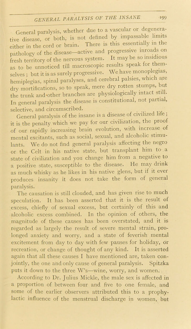 GENERAL PARALYSIS OF THE INSANE 1^9 General paralysis, whether due to a vascular or degenera- tive disease, or both, is not defined by impassable limits either in the cord or brain. There is this essentially in the pathology' of the disease—active and progressive inroads on fresh territory of the nervous system. It may be so insidious as to be unnoticed till macroscopic results speak for them- selves ; but it is as surely progressive. We have monoplegias, hemiplegias, spinal paralyses, and cerebral palsies, which are dry mortifications, so to speak, mere dry rotten stumps, ut the trunk and'other branches are physiologically intact still. In general paralysis the disease is constitutional, not partial, selective, and circumscribed. General paralysis of the insane is a disease of civilized life ; it is the penalty which we pay for our civilization, the proof of our rapidly increasing brain evolution, with increase of mental excitants, such as social, sexual, and alcoholic stimu- lants. We do not find general paralysis affecting the negro or the Gelt in his native state, but transplant him to a state of civilization and you change him from a negative to a positive state, susceptible to the disease. He may drink as much whisky as he likes in his native glens, but if it ever produces insanity it does not take the form of general paralysis. The causation is still clouded, and has given rise to much speculation. It has been asserted that it is the result of excess, chiefly of sexual excess, but certainly of this and alcoholic excess combined. In the opinion of others, the magnitude of these causes has been overstated, and it is regarded as largely the result of severe mental strain, pro- longed anxiety and worry, and a state of feverish mental excitement from day to day with few pauses for holiday, or recreation, or change of thought of any kind. It is asserted again that all these causes I have mentioned are, taken con- jointly, the one and only cause of general paralysis. Spitzka puts it down to the three W’s—wine, worry, and women. According to Dr. Julius Mickle, the male sex is affected in a proportion of between four and five to one female, and some of the earlier observers attributed this to a prophy- lactic influence of the menstrual discharge in women, but