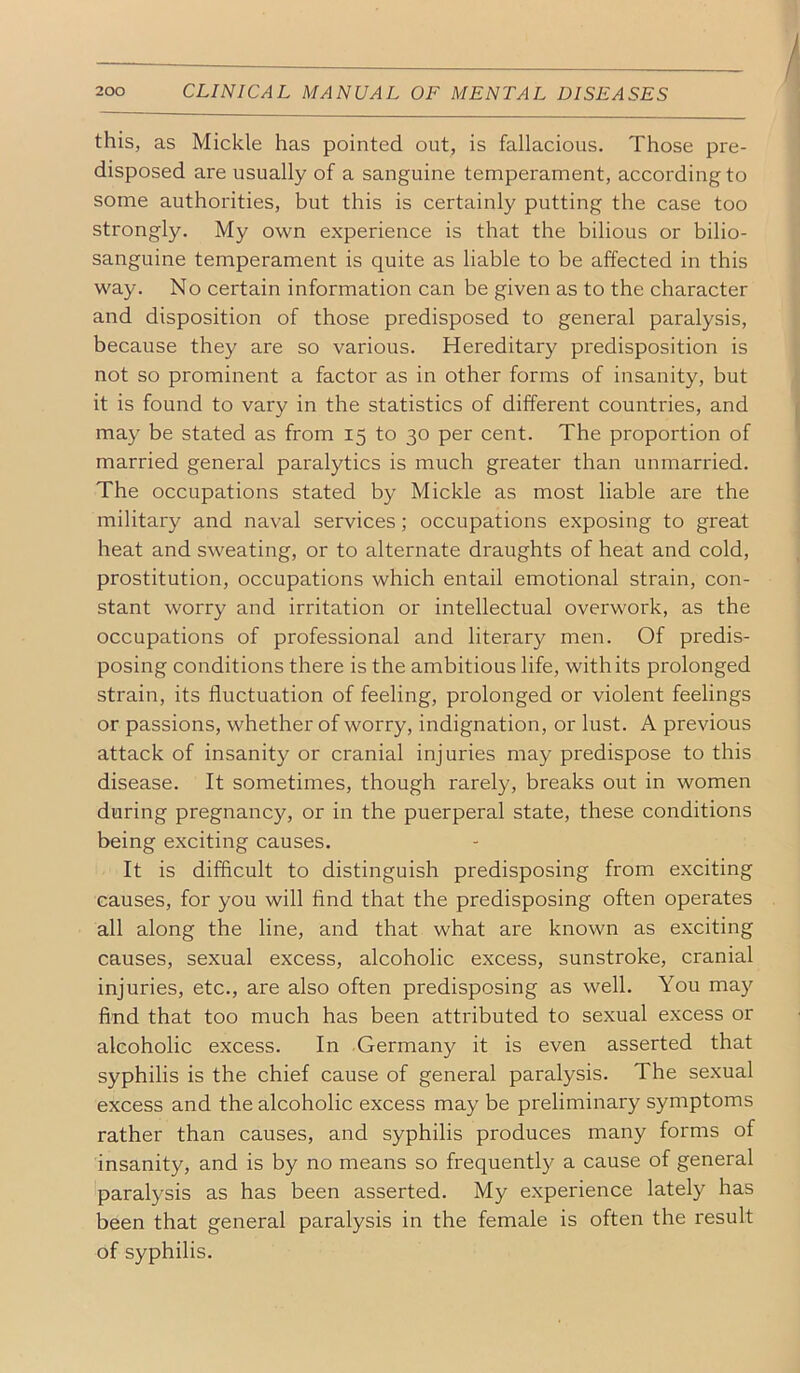 this, as Mickle has pointed out, is fallacious. Those pre- disposed are usually of a sanguine temperament, according to some authorities, but this is certainly putting the case too strongly. My own experience is that the bilious or bilio- sanguine temperament is quite as liable to be affected in this way. No certain information can be given as to the character and disposition of those predisposed to general paralysis, because they are so various. Hereditary predisposition is not so prominent a factor as in other forms of insanity, but it is found to vary in the statistics of different countries, and may be stated as from 15 to 30 per cent. The proportion of married general paralytics is much greater than unmarried. The occupations stated by Mickle as most liable are the militai'y and naval services; occupations exposing to great heat and sweating, or to alternate draughts of heat and cold, prostitution, occupations which entail emotional strain, con- stant worry and irritation or intellectual overwork, as the occupations of professional and literary men. Of predis- posing conditions there is the ambitious life, with its prolonged strain, its fluctuation of feeling, prolonged or violent feelings or passions, whether of worry, indignation, or lust. A previous attack of insanity or cranial injuries may predispose to this disease. It sometimes, though rarely, breaks out in women during pregnancy, or in the puerperal state, these conditions being exciting causes. It is difficult to distinguish predisposing from exciting causes, for you will find that the predisposing often operates all along the line, and that what are known as exciting causes, sexual excess, alcoholic excess, sunstroke, cranial injuries, etc., are also often predisposing as well. You may find that too much has been attributed to sexual excess or alcoholic excess. In Germany it is even asserted that syphilis is the chief cause of general paralysis. The sexual excess and the alcoholic excess may be preliminary symptoms rather than causes, and syphilis produces many forms of insanity, and is by no means so frequently a cause of general paralysis as has been asserted. My experience lately has been that general paralysis in the female is often the result of syphilis.