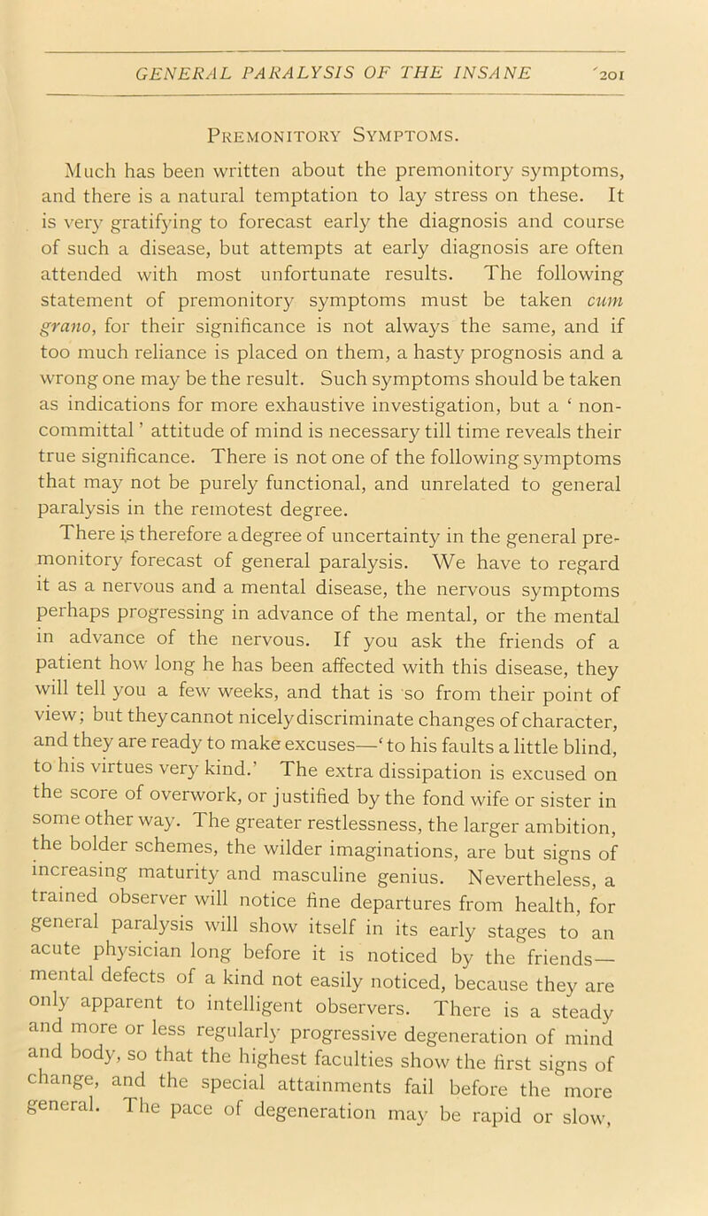 Premonitory Symptoms. Much has been written about the premonitory symptoms, and there is a natural temptation to lay stress on these. It is very gratifying to forecast early the diagnosis and course of such a disease, but attempts at early diagnosis are often attended with most unfortunate results. The following statement of premonitory symptoms must be taken cum grano, for their significance is not always the same, and if too much reliance is placed on them, a hasty prognosis and a wrong one may be the result. Such symptoms should be taken as indications for more exhaustive investigation, but a ‘ non- committal ’ attitude of mind is necessary till time reveals their true significance. There is not one of the following symptoms that may not be purely functional, and unrelated to general paralysis in the remotest degree. There i,s therefore adegree of uncertainty in the general pre- monitory forecast of general paralysis. We have to regard it as a nervous and a mental disease, the nervous symptoms perhaps progressing in advance of the mental, or the mental in advance of the nervous. If you ask the friends of a patient how long he has been affected with this disease, they will tell you a few weeks, and that is so from their point of view; but they cannot nicely discriminate changes of character, and they are ready to make excuses—‘ to his faults a little blind, to his virtues very kind.’ The extra dissipation is excused on the score of overwork, or justified by the fond wife or sister in some other way. The greater restlessness, the larger ambition, the bolder schemes, the wilder imaginations, are but signs of increasing maturity and masculine genius. Nevertheless, a trained observer will notice fine departures from health, for general paralysis will show itself in its early stages to an acute physician long before it is noticed by the friends— mental defects of a kind not easily noticed, because they are only apparent to intelligent observers. There is a steady and more or less regularly progressive degeneration of mind and body, so that the highest faculties show the first signs of change, and the special attainments fail before the more general. The pace of degeneration may be rapid or slow.