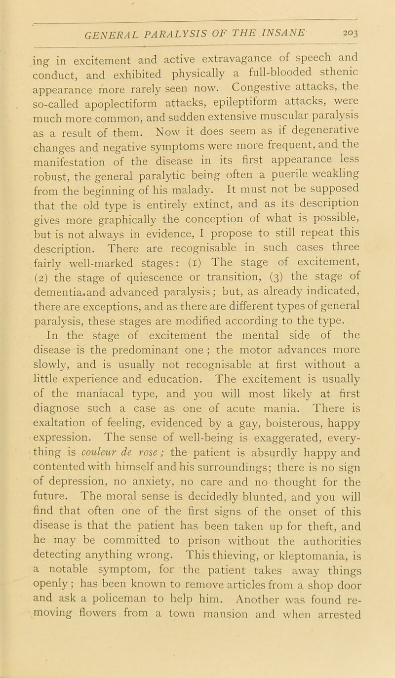 ing in excitement and active extravagance of speech and conduct, and exhibited physically a full-blooded sthenic appearance more rarely seen now. Congestive attacks, the so-called apoplectiform attacks, epileptiform attacks, were much more common, and sudden extensive muscular paralysis as a result of them. Now it does seem as if degenerative changes and negative symptoms were more frequent, and the manifestation of the disease in its first appearance less robust, the general paralytic being often a puerile weakling from the beginning of his malady. It must not be supposed that the old type is entirely e.xtinct, and as its description gives more graphically the conception of what is possible, but is not always in evidence, I propose to still repeat this description. There are recognisable in such cases three fairly well-marked stages: (i) The stage of excitement, (2) the stage of quiescence or transition, (3) the stage of dementia.and advanced paralysis; but, as already indicated, there are exceptions, and as there are different types of general paralysis, these stages are modified according to the type. In the stage of excitement the mental side of the disease is the predominant one ; the motor advances more slowly, and is usually not recognisable at first without a little experience and education. The excitement is usually of the maniacal type, and you will most likely at first diagnose such a case as one of acute mania. There is exaltation of feeling, evidenced by a gay, boisterous, happy expression. The sense of well-being is exaggerated, every- thing is couletir de rose; the patient is absurdly happy and contented with himself and his surroundings; there is no sign of depression, no anxiety, no care and no thought for the future. The moral sense is decidedly blunted, and you will find that often one of the first signs of the onset of this disease is that the patient has been taken up for theft, and he may be committed to prison without the authorities detecting anything wrong. This thieving, or kleptomania, is a notable symptom, for the patient takes away things openly ; has been known to remove articles from a shop door and ask a policeman to help him. Another was found re- moving flowers from a town mansion and when arrested