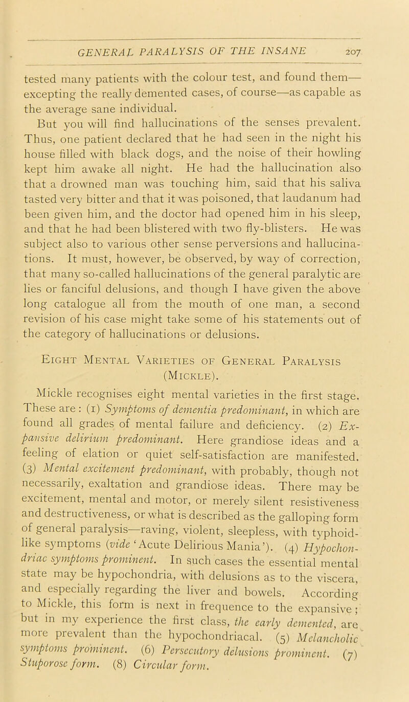 tested many patients with the colour test, and found them— excepting the really demented cases, of course—as capable as the average sane individual. But you will find hallucinations of the senses prevalent. Thus, one patient declared that he had seen in the night his house filled with black dogs, and the noise of their howling kept him awake all night. He had the hallucination also that a drowned man was touching him, said that his saliva tasted very bitter and that it was poisoned, that laudanum had been given him, and the doctor had opened him in his sleep, and that he had been blistered with two fly-blisters. He was subject also to various other sense perversions and hallucina- tions. It must, however, be observed, by way of correction, that many so-called hallucinations of the general paralytic are lies or fanciful delusions, and though I have given the above long catalogue all from the mouth of one man, a second revision of his case might take some of his statements out of the category of hallucinations or delusions. Eight Mental Varieties of General Paralysis (Mickle). Mickle recognises eight mental varieties in the first stage. These are : (i) Symptoms of dementia predominant, in which are found all grades of mental failure and deficiency. (2) Ex- pansive delirium predominant. Here grandiose ideas and a feeling of elation or quiet self-satisfaction are manifested. (3) Mental excitement predominant, with probably, though not necessarily, exaltation and grandiose ideas. There may be excitement, mental and motor, or merely silent resistiveness and destructiveness, or what is described as the galloping form of general paralysis—raving, violent, sleepless, with typhoid- like S3'mptoms {vide ‘Acute Delirious Mania’). (4) Hypochon- driac symptoms prominent. In such cases the essential mental state may be hypochondria, with delusions as to the viscera, and especially regarding the liver and bowels. According to Mickle, this form is next in frequence to the expansive; but in my experience the first class, the early demented, are^ more prevalent than the hypochondriacal. (5) Melancholic symptoms prominent. (6) Persecutory delusions prominent. (7) Stuporose form. (8) Circular form.