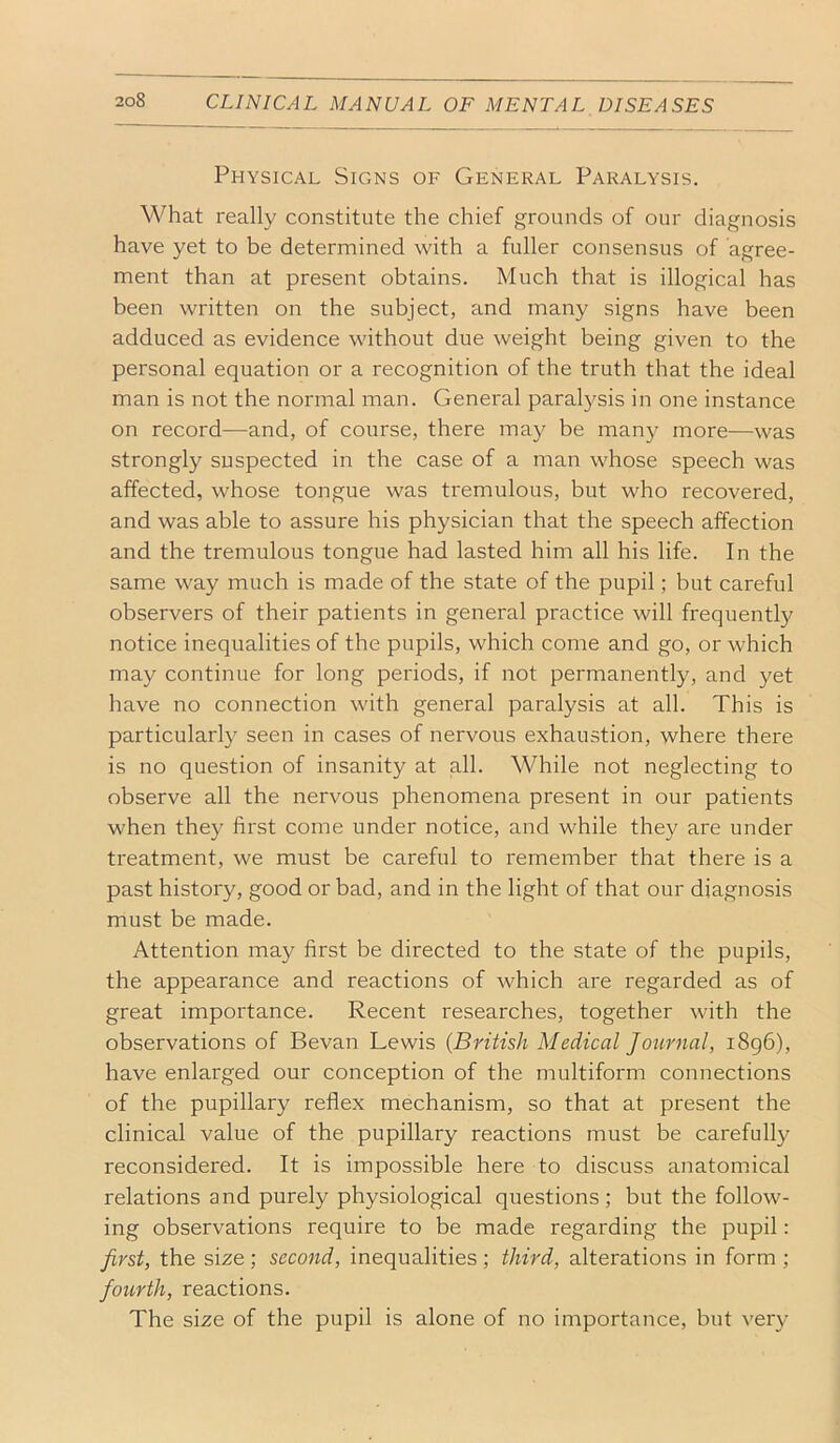 Physical Signs of General Paralysis. What really constitute the chief grounds of our diagnosis have yet to be determined with a fuller consensus of agree- ment than at present obtains. Much that is illogical has been written on the subject, and many signs have been adduced as evidence without due weight being given to the personal equation or a recognition of the truth that the ideal man is not the normal man. General paralysis in one instance on record—and, of course, there may be many more—was strongly suspected in the case of a man whose speech was affected, whose tongue was tremulous, but who recovered, and was able to assure his physician that the speech affection and the tremulous tongue had lasted him all his life. In the same way much is made of the state of the pupil; but careful observers of their patients in general practice will frequently notice inequalities of the pupils, which come and go, or which may continue for long periods, if not permanently, and yet have no connection with general paralysis at all. This is particularly seen in cases of nervous exhaustion, where there is no question of insanity at all. While not neglecting to observe all the nervous phenomena present in our patients when they first come under notice, and while they are under treatment, we must be careful to remember that there is a past history, good or bad, and in the light of that our diagnosis must be made. Attention may first be directed to the state of the pupils, the appearance and reactions of which are regarded as of great importance. Recent researches, together with the observations of Bevan Lewis {British Medical Journal, i8g6), have enlarged our conception of the multiform connections of the pupillary reflex mechanism, so that at present the clinical value of the pupillary reactions must be carefully reconsidered. It is impossible here to discuss anatomical relations and purely physiological questions; but the follow- ing observations require to be made regarding the pupil: first, the size; second, inequalities; third, alterations in form ; foicrth, reactions. The size of the pupil is alone of no importance, but very