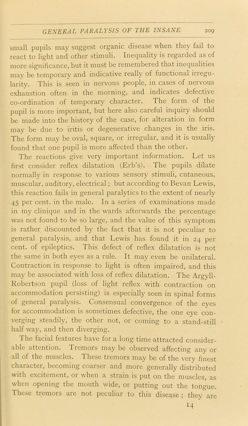 small pupils may suggest organic disease when they fail to react to light and other stimuli. Inequality is regarded as of more significance, but it must be remembered that inequalities may be temporary and indicative really of functional irregu- larity. This is seen in nervous people, in cases of nervous exhaustion often in the morning, and indicates defective co-ordination of temporary character. The form of the pupil is more important, but here also careful inquiry should be made into the history of the case, for alteration in form may be due to iritis or degenerative changes in the iris. The form may be oval, square, or irregular, and it is usually found that one pupil is more affected than the other. The reactions give very important information. Let us first consider reflex dilatation (Erb’s). The pupils dilate normally in response to various sensory stimuli, cutaneous, muscular, auditory, electrical; but according to Bevan Lewis, this reaction fails in general paralytics to the extent of nearly 45 per cent, in the male. In a series of examinations made in my clinique and in the wards afterwards the percentage was not found to be so large, and the value of this symptom is rather discounted by the fact that it is not peculiar to general paralysis, and that Lewis has found it in 24 per cent, of epileptics. This defect of reflex dilatation is not the same in both eyes as a rule. It may even be unilateral. Contraction in response to light is often impaired, and this may be associated with loss of reflex dilatation. The Argyll- Robertson pupil (loss of light reflex with contraction on accommodation persisting) is especially seen in spinal forms of general paralysis. Consensual convergence of the eyes for accommodation is sometimes defective, the one eye con- verging steadily,' the other not, or coming to a stand-still half way, and then diverging. The facial features have for a long time attracted consider- able attention. Tremors may be observed affecting any or all of the muscles. These tremors may be of the very flnest character, becoming coarser and more generally distributed with excitement, or when a strain is put on the muscles, as when opening the mouth wide, or putting out the tongue. These tremors are not peculiar to this disease ; they are 14