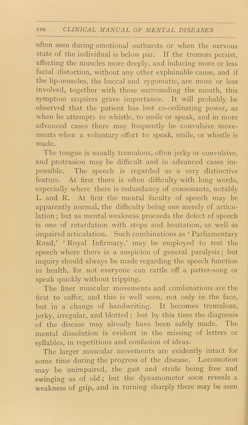 often seen during emotional outbursts or when the nervous state of the individual is below par. If the tremors persist, affecting the muscles more deeply, and inducing more or less facial distortion, without any other explainable cause, and if the lip-muscles, the buccal and zygomatic, are more or less involved, together with those surrounding the mouth, this symptom acquires grave importance. It will probably be observed that the patient has lost co-ordinating power, as when he attempts to whistle, to smile or speak, and in more advanced cases there may frequently be convulsive move- ments when a voluntary effort to speak, smile, or whistle is made. The tongue is usually tremulous, often jerky or convulsive, and protrusion may be difficult and in advanced cases im- possible. The speech is regarded as a very distinctive feature. At first there is often difficulty with long words, especially where there is redundancy of consonants, notably L and R. At first the mental faculty of speech may be apparently normal, the difficulty being one merely of articu- lation ; but as mental weakness proceeds the defect of speech is one of retardation with stops and hesitation, as well as impaired articulation. Such combinations as ‘ Parliamentary Road,’ ‘ Royal Infirmary,’ may be employed to test the speech where there is a suspicion of general paralysis; but inquiry should always be made regarding the speech function in health, for not everyone can rattle off a patter-song or speak quickly without tripping. The finer muscular movements and combinations are the first to suffer, and this is well seen, not only in the face, but in a change of handwriting. It becomes tremulous, jerky, irregular, and blotted ; but by this time the diagnosis of the disease may already have been safely made. The mental dissolution is evident in the missing of letters or syllables, in repetitions and confusion of ideas. The larger muscular movements are evidently intact for some time during the progress of the disease. Locomotion may be unimpaired, the gait and stride being free and swinging as of old; but the dynamometer soon reveals a weakness of grip, and in turning sharply there may be seen