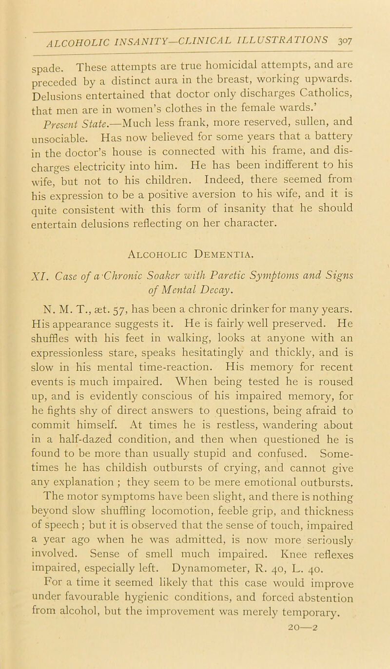 spade. These attempts are true homicidal attempts, and are preceded by a distinct aura in the breast, working upwards. Delusions entertained that doctor only discharges Catholics, that men are in women’s clothes in the female wards.’ Present State.—Much less frank, more reserved, sullen, and unsociable. Has now believed for some years that a battery in the doctor’s house is connected with his frame, and dis- charges electricity into him. He has been indifferent to his wife, but not to his children. Indeed, there seemed from his expression to be a positive aversion to his wife, and it is quite consistent with this form of insanity that he should entertain delusions reflecting on her character. Alcoholic Dementia. XI. Case of a'Chronic Soaker with Paretic Symptoms and Signs of Mental Decay. N. M. T., set. 57, has been a chronic drinker for many years. His appearance suggests it. He is fairly well preserved. He shuffles with his feet in walking, looks at anyone with an expressionless stare, speaks hesitatingly and thickly, and is slow in his mental time-reaction. His memory for recent events is much impaired. When being tested he is roused up, and is evidently conscious of his impaired memory, for he fights shy of direct answers to questions, being afraid to commit himself. At times he is restless, wandering about in a half-dazed condition, and then when questioned he is found to be more than usually stupid and confused. Some- times he has childish outbursts of crying, and cannot give any explanation ; they seem to be mere emotional outbursts. The motor symptoms have been slight, and there is nothing beyond slow shuffling locomotion, feeble grip, and thickness of speech ; but it is observed that the sense of touch, impaired a year ago when he was admitted, is now more seriously involved. Sense of smell much impaired. Knee reflexes impaired, especially left. Dynamometer, R. 40, L. 40. For a time it seemed likely that this case would improve under favourable hygienic conditions, and forced abstention from alcohol, but the improvement was merely temporary. 20—2