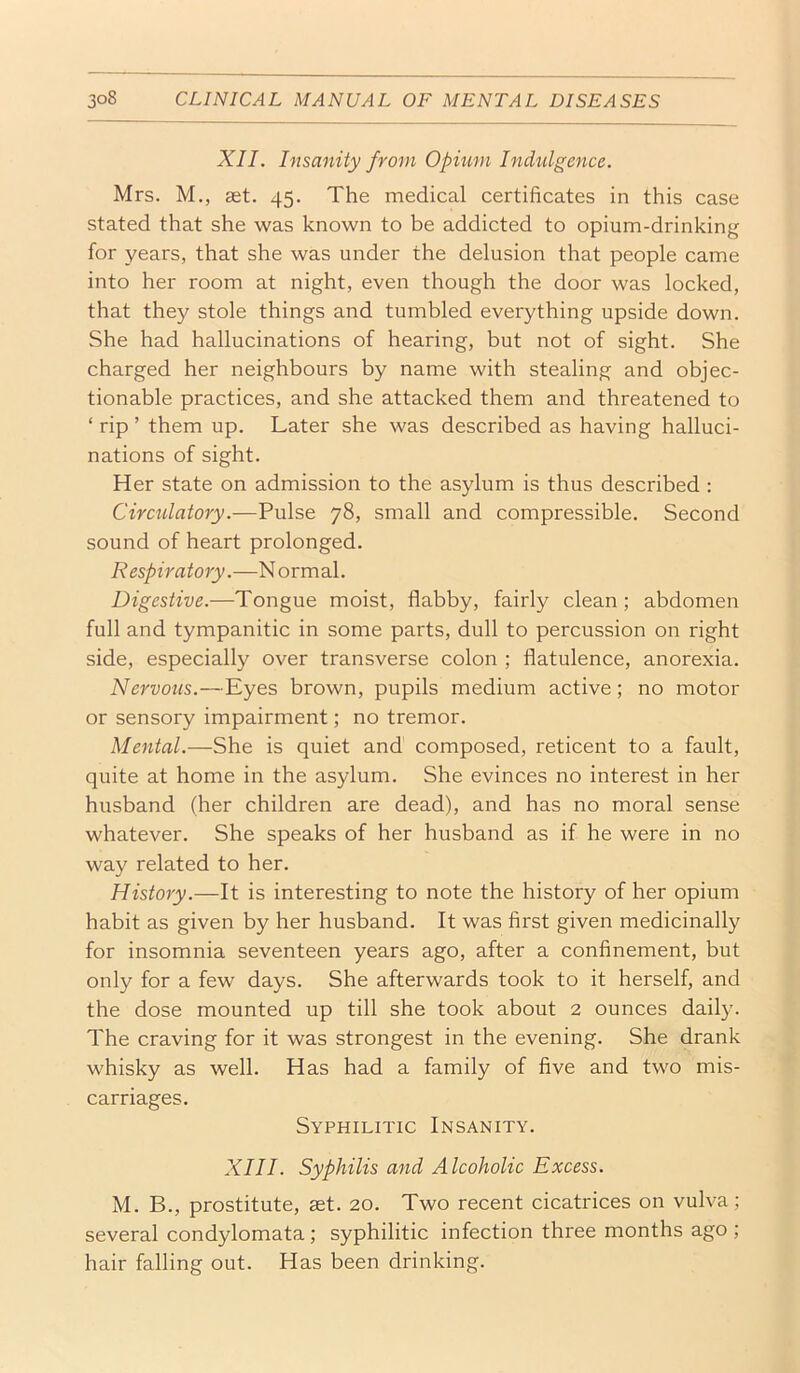 XII. Insanity from Opium Ind^ilgence. Mrs. M., get. 45. The medical certificates in this case stated that she was known to be addicted to opium-drinking for years, that she was under the delusion that people came into her room at night, even though the door was locked, that they stole things and tumbled everything upside down. She had hallucinations of hearing, but not of sight. She charged her neighbours by name with stealing and objec- tionable practices, and she attacked them and threatened to ‘ rip ’ them up. Later she was described as having halluci- nations of sight. Her state on admission to the asylum is thus described : Circulatory.—Pulse 78, small and compressible. Second sound of heart prolonged. Respiratory.—N ormal. Digestive.—Tongue moist, flabby, fairly clean; abdomen full and tympanitic in some parts, dull to percussion on right side, especially over transverse colon ; flatulence, anorexia. Nervous.—Eyes brown, pupils medium active; no motor or sensory impairment; no tremor. Mental.—She is quiet and composed, reticent to a fault, quite at home in the asylum. She evinces no interest in her husband (her children are dead), and has no moral sense whatever. She speaks of her husband as if he were in no way related to her. History.—It is interesting to note the history of her opium habit as given by her husband. It was first given medicinally for insomnia seventeen years ago, after a confinement, but only for a few days. She afterwards took to it herself, and the dose mounted up till she took about 2 ounces daily. The craving for it was strongest in the evening. She drank whisky as well. Has had a family of five and two mis- carriages. Syphilitic Insanity. XIII. Syphilis and Alcoholic Excess. M. B., prostitute, get. 20. Two recent cicatrices on vulva; several condylomata; syphilitic infection three months ago ; hair falling out. Has been drinking.