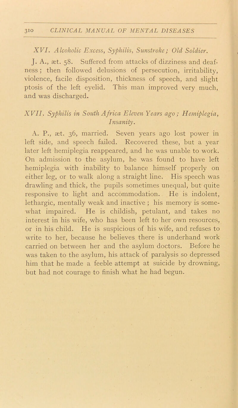 XVI. Alcoholic Excess, Syphilis, Sunstroke; Old Soldier. ]. A., set. 58. Suffered from attacks of dizziness and deaf- ness ; then followed delusions of persecution, irritability, violence, facile disposition, thickness of speech, and slight ptosis of the left eyelid. This man improved very much, and was discharged. XVII. Syphilis in So^^th Africa Eleven Years ago; Hemiplegia, Insanity. A. P., set. 36, married. Seven years ago lost power in left side, and speech failed. Recovered these, but a year later left hemiplegia reappeared, and he was unable to work. On admission to the asylum, he was found to have left hemiplegia with inability to balance himself properly on either leg, or to walk along a straight line. His speech was drawling and thick, the pupils sometimes unequal, but quite responsive to light and accommodation. He is indolent, lethargic, mentally weak and inactive ; his memory is some- what impaired. He is childish, petulant, and takes no interest in his wife, who has been left to her own resources, or in his child. He is suspicious of his wife, and refuses to write to her, because he believes there is underhand work carried on between her and the asylum doctors. Before he was taken to the asylum, his attack of paralysis so depressed him that he made a feeble attempt at suicide by drowning, but had not courage to finish what he had begun.