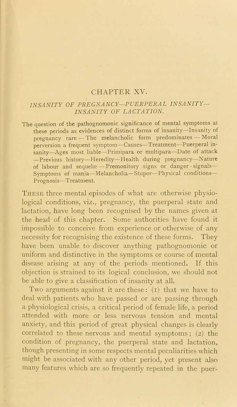CHAPTER XV. INSANITY OF PREGNANCY—PUERPERAL INSANITY- INSANITY OF LACTATION. The question of the pathognomonic significance of mental symptoms at these periods as evidences of distinct forms of insanity—Insanity of pregnancy rare — The melancholic form predominates — Moral perversion a frequent symptom—Causes—Treatment—Puerperal in- sanity—Ages most liable—Primipara or multipara—Date of attack —Previous history—Heredity—Health during pregnancy—Nature of labour and sequelse — Premonitory signs or danger-signals— Symptoms of mania—Melancholia—Stupor—Physical conditions— Prognosis—Treatment. These three mental episodes of what are otherwise physio- logical conditions, viz., pregnancy, the puerperal state and lactation, have long been recognised by the names given at the head of this chapter. Some authorities have found it impossible to conceive from experience or otherwise of any necessity for recognising the existence of these forms. They have been unable to discover anything pathognomonic or uniform and distinctive in the symptoms or course of mental disease arising at any of the periods mentioned. If this objection is strained to its logical conclusion, we should not be able to give a classification of insanity at all. Two arguments against it are these: (i) that we have to deal with patients who have passed or are passing through a physiological crisis, a critical period of female life, a period attended with more or less nervous tension and mental anxiety, and this period of great physical changes is clearly correlated to these nervous and mental symptoms; (2) the condition of pregnancy, the puerperal state and lactation, though presenting in some respects mental peculiarities which might be associated with any other period, yet present also many features which are so frequently repeated in the puer-