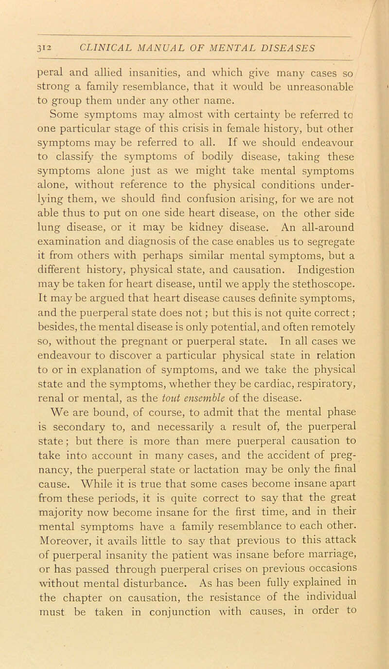peral and allied insanities, and which give many cases so strong a family resemblance, that it would be unreasonable to group them under any other name. Some symptoms may almost with certainty be referred to one particular stage of this crisis in female history, but other symptoms may be referred to all. If we should endeavour to classify the symptoms of bodily disease, taking these symptoms alone just as we might take mental symptoms alone, without reference to the physical conditions under- lying them, we should find confusion arising, for we are not able thus to put on one side heart disease, on the other side lung disease, or it may be kidney disease. An all-around e.xamination and diagnosis of the case enables us to segregate it from others with perhaps similar mental symptoms, but a different history, physical state, and causation. Indigestion may be taken for heart disease, until we apply the stethoscope. It may be argued that heart disease causes definite symptoms, and the puerperal state does not; but this is not quite correct; besides, the mental disease is only potential, and often remotely so, without the pregnant or puerperal state. In all cases we endeavour to discover a particular physical state in relation to or in explanation of symptoms, and we take the physical state and the symptoms, whether they be cardiac, respiratory, renal or mental, as the tout ensemble of the disease. We are bound, of course, to admit that the mental phase is secondary to, and necessarily a result of, the puerperal state; but there is more than mere puerperal causation to take into account in many cases, and the accident of preg- nancy, the puerperal state or lactation may be only the final cause. While it is true that some cases become insane apart from these periods, it is quite correct to say that the great majority now become insane for the first time, and in their mental symptoms have a family resemblance to each other. Moreover, it avails little to say that previous to this attack of puerperal insanity the patient was insane before marriage, or has passed through puerperal crises on previous occasions without mental disturbance. As has been fully explained in the chapter on causation, the resistance of the individual must be taken in conjunction with causes, in order to