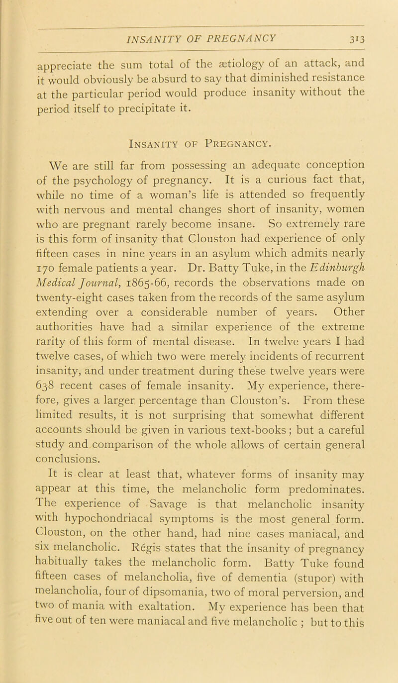 appreciate the sum total of the aetiology of an attack, and it would obviously be absurd to say that diminished resistance at the particular period would produce insanity without the period itself to precipitate it. Insanity of Pregnancy. We are still far from possessing an adequate conception of the psychology of pregnancy. It is a curious fact that, while no time of a woman’s life is attended so frequently with nervous and mental changes short of insanity, women who are pregnant rarely become insane. So extremely rare is this form of insanity that Clouston had experience of only fifteen cases in nine years in an asylum which admits nearly 170 female patients a year. Dr. Batty Tuke, in the Edinburgh Medical Journal, 1865-66, records the observations made on twenty-eight cases taken from the records of the same asylum extending over a considerable number of years. Other authorities have had a similar experience of the extreme rarity of this form of mental disease. In twelve years I had twelve cases, of which two were merely incidents of recurrent insanity, and under treatment during these twelve years were 638 recent cases of female insanity. My experience, there- fore, gives a larger percentage than Clouston’s. From these limited results, it is not surprising that somewhat different accounts should be given in various text-books; but a careful study and comparison of the whole allows of certain general conclusions. It is clear at least that, whatever forms of insanity may appear at this time, the melancholic form predominates. The experience of Savage is that melancholic insanity with hypochondriacal symptoms is the most general form. Clouston, on the other hand, had nine cases maniacal, and six melancholic. Regis states that the insanity of pregnancy habitually takes the melancholic form. Batty Tuke found fifteen cases of melancholia, five of dementia (stupor) with melancholia, four of dipsomania, two of moral perversion, and two of mania with exaltation. My experience has been that five out of ten were maniacal and five melancholic ; but to this