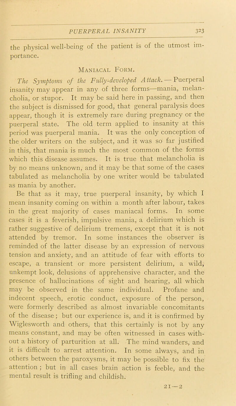 the physical well-being of the patient is of the utmost im- portance. Maniacal Form. The Symptoms of the Fully-developed Attack. — Puerperal insanity may appear in any of three forms—mania, melan- cholia, or stupor. It may be said here in passing, and then the subject is dismissed for good, that general paralysis does appear, though it is extremely rare during pregnancy or the puerperal state. The old term applied to insanity at this period was puerperal mania. It was the only conception of the older writers on the subject, and it was so far justified in this, that mania is much the most common of the forms which this disease assumes. It is true that melancholia is by no means unknown, and it may be that some of the cases tabulated as melancholia by one writer would be tabulated as mania by another. Be that as it may, true puerperal insanity, by which I mean insanity coming on within a month after labour, takes in the great majority of cases maniacal forms. In some cases it is a feverish, impulsive mania, a delirium which is rather suggestive of delirium tremens, except that it is not attended by tremor. In some instances the observer is reminded of the latter disease by an expression of nervous tension and anxiety, and an attitude of fear with efforts to escape, a transient or more persistent delirium, a wild, unkempt look, delusions of apprehensive character, and the presence of hallucinations of sight and hearing, all which may be observed in the same individual. Profane and indecent speech, erotic conduct, exposure of the person, were formerly described as almost invariable concomitants of the disease; but our experience is, and it is confirmed by Wiglesworth and others, that this certainly is not by any means constant, and may be often witnessed in cases with- out a history of parturition at all. The mind wanders, and it is difficult to arrest attention. In some always, and in others between the paroxysms, it may be possible to fix the attention ; but in all cases brain action is feeble, and the mental result is trifling and childish. 21 —2