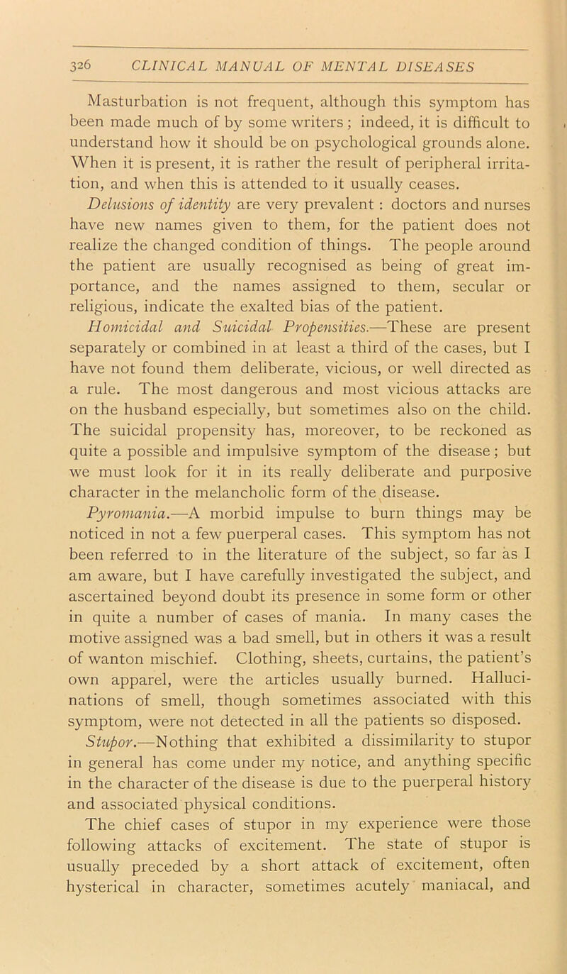 Masturbation is not frequent, although this symptom has been made much of by some writers; indeed, it is difficult to understand how it should be on psychological grounds alone. When it is present, it is rather the result of peripheral irrita- tion, and when this is attended to it usually ceases. Delusions of identity are very prevalent : doctors and nurses have new names given to them, for the patient does not realize the changed condition of things. The people around the patient are usually recognised as being of great im- portance, and the names assigned to them, secular or religious, indicate the exalted bias of the patient. Homicidal and Suicidal Propensities.—These are present separately or combined in at least a third of the cases, but I have not found them deliberate, vicious, or well directed as a rule. The most dangerous and most vicious attacks are on the husband especially, but sometimes also on the child. The suicidal propensity has, moreover, to be reckoned as quite a possible and impulsive symptom of the disease; but we must look for it in its really deliberate and purposive character in the melancholic form of the disease. Pyroinania.—A morbid impulse to burn things may be noticed in not a few puerperal cases. This symptom has not been referred to in the literature of the subject, so far as I am aware, but I have carefully investigated the subject, and ascertained beyond doubt its presence in some form or other in quite a number of cases of mania. In many cases the motive assigned was a bad smell, but in others it was a result of wanton mischief. Clothing, sheets, curtains, the patient’s own apparel, were the articles usually burned. Halluci- nations of smell, though sometimes associated with this symptom, were not detected in all the patients so disposed. Shipor.—Nothing that exhibited a dissimilarity to stupor in general has come under my notice, and anything specific in the character of the disease is due to the puerperal history and associated physical conditions. The chief cases of stupor in my experience were those following attacks of excitement. The state of stupor is usually preceded by a short attack of excitement, often hysterical in character, sometimes acutely maniacal, and