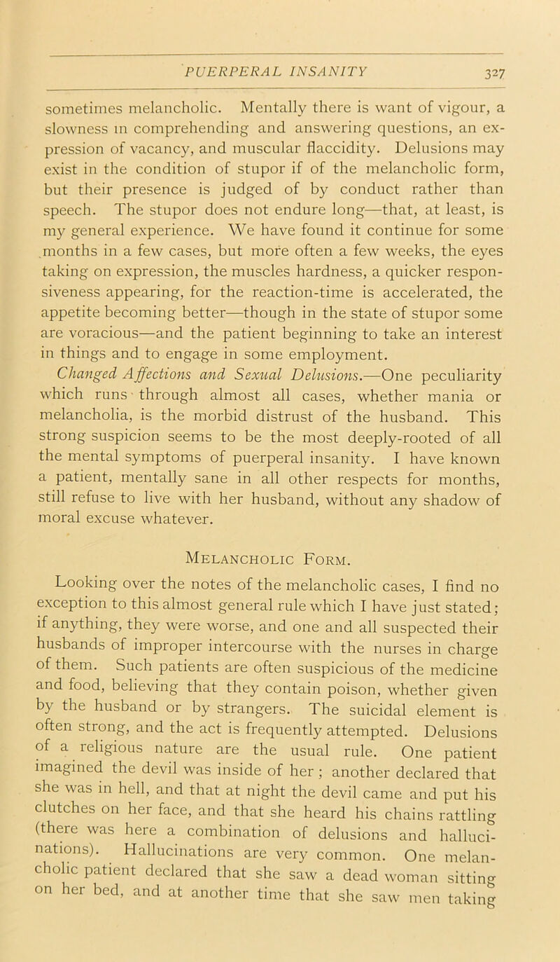 sometimes melancholic. Mentally there is want of vigour, a slowness m comprehending and answering questions, an ex- pression of vacancy, and muscular flaccidity. Delusions may exist in the condition of stupor if of the melancholic form, but their presence is judged of by conduct rather than speech. The stupor does not endure long—that, at least, is my general experience. We have found it continue for some .months in a few cases, but more often a few weeks, the eyes taking on expression, the muscles hardness, a quicker respon- siveness appearing, for the reaction-time is accelerated, the appetite becoming better—though in the state of stupor some are voracious—and the patient beginning to take an interest in things and to engage in some employment. Changed Affections and Sexual Delusions.—One peculiarity which runs ■ through almost all cases, whether mania or melancholia, is the morbid distrust of the husband. This strong suspicion seems to be the most deeply-rooted of all the mental symptoms of puerperal insanity. I have known a patient, mentally sane in all other respects for months, still refuse to live with her husband, without any shadow of moral excuse whatever. Melancholic Form. Looking over the notes of the melancholic cases, I find no exception to this almost general rule which I have just stated; if anything, they were worse, and one and all suspected their husbands of improper intercourse with the nurses in charge of them. Such patients are often suspicious of the medicine and food, believing that they contain poison, whether given by the husband or by strangers. The suicidal element is often strong, and the act is frequently attempted. Delusions of a religious nature are the usual rule. One patient imagined the devil was inside of her; another declared that she was in hell, and that at night the devil came and put his clutches on her face, and that she heard his chains rattling (there was here a combination of delusions and halluci- nations). Hallucinations are very common. One melan- cholic patient declared that she saw a dead woman sitting on her bed, and at another time that she saw men taking