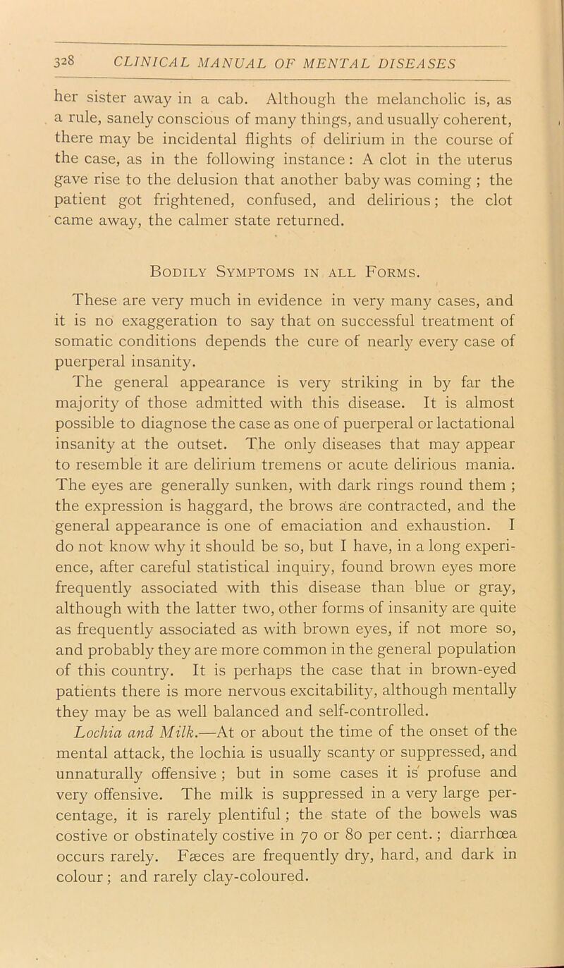 her sister away in a cab. Although the melancholic is, as a rule, sanely conscious of many things, and usually coherent, there may be incidental flights of delirium in the course of the case, as in the following instance: A clot in the uterus gave rise to the delusion that another baby was coming ; the patient got frightened, confused, and delirious; the clot came away, the calmer state returned. Bodily Symptoms in all Forms. These are very much in evidence in very many cases, and it is no exaggeration to say that on successful treatment of somatic conditions depends the cure of nearl}- every case of puerperal insanity. The general appearance is very striking in by far the majority of those admitted with this disease. It is almost possible to diagnose the case as one of puerperal or lactational insanity at the outset. The only diseases that may appear to resemble it are delirium tremens or acute delirious mania. The eyes are generally sunken, with dark rings round them ; the expression is haggard, the brows are contracted, and the general appearance is one of emaciation and exhaustion. I do not know why it should be so, but I have, in a long experi- ence, after careful statistical inquiry, found brown eyes more frequently associated with this disease than blue or gray, although with the latter two, other forms of insanity are quite as frequently associated as with brown eyes, if not more so, and probably they are more common in the general population of this country. It is perhaps the case that in brown-eyed patients there is more nervous excitability, although mentally they may be as well balanced and self-controlled. Lochia and Milk.—At or about the time of the onset of the mental attack, the lochia is usually scanty or suppressed, and unnaturally offensive ; but in some cases it is profuse and very offensive. The milk is suppressed in a very large per- centage, it is rarely plentiful; the state of the bowels was costive or obstinately costive in 70 or 80 per cent.; diarrhoea occurs rarely. Faeces are frequently dry, hard, and dark in colour; and rarely clay-coloured.