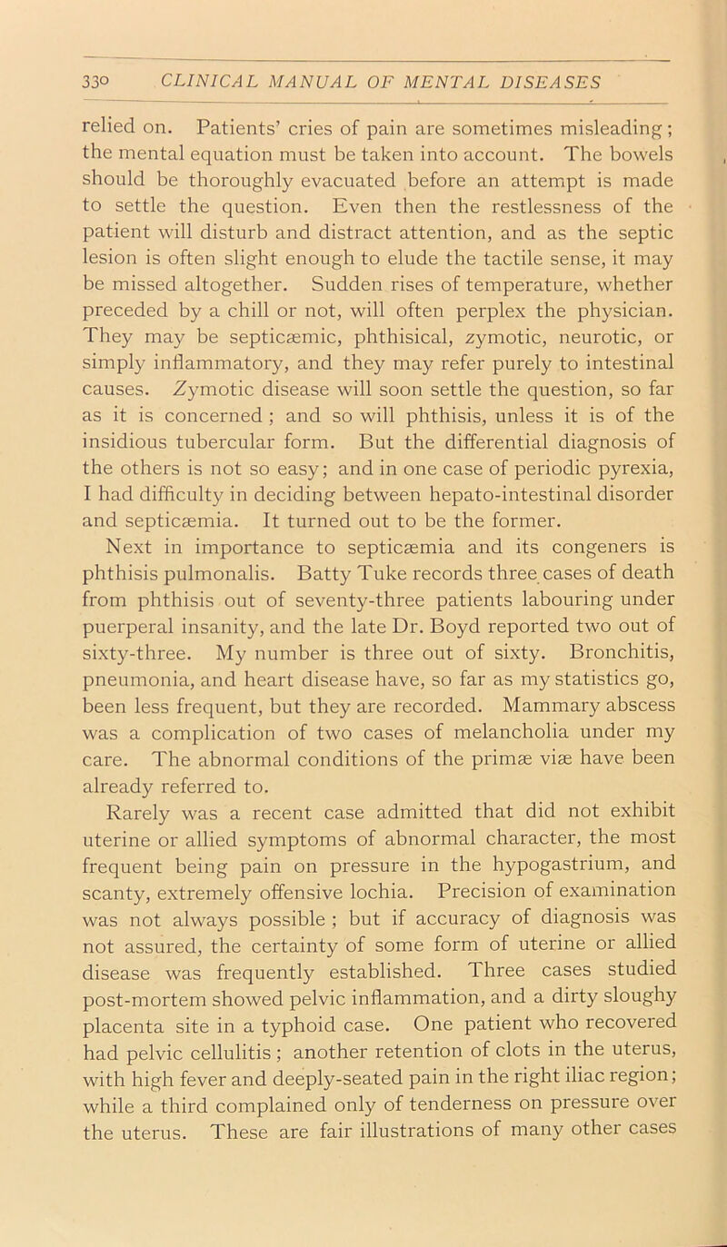 relied on. Patients’ cries of pain are sometimes misleading; the mental equation must be taken into account. The bowels should be thoroughly evacuated before an attemipt is made to settle the question. Even then the restlessness of the patient will disturb and distract attention, and as the septic lesion is often slight enough to elude the tactile sense, it may be missed altogether. Sudden rises of temperature, whether preceded by a chill or not, will often perplex the physician. They may be septicsemic, phthisical, zymotic, neurotic, or simply inflammatory, and they may refer purely to intestinal causes. Zymotic disease will soon settle the question, so far as it is concerned ; and so will phthisis, unless it is of the insidious tubercular form. But the differential diagnosis of the others is not so easy; and in one case of periodic pyrexia, I had difliculty in deciding between hepato-intestinal disorder and septicaemia. It turned out to be the former. Next in importance to septicaemia and its congeners is phthisis pulmonalis. Batty Tube records three cases of death from phthisis out of seventy-three patients labouring under puerperal insanity, and the late Dr. Boyd reported two out of sixty-three. My number is three out of sixty. Bronchitis, pneumonia, and heart disease have, so far as my statistics go, been less frequent, but they are recorded. Mammary abscess was a complication of two cases of melancholia under my care. The abnormal conditions of the primae viae have been already referred to. Rarely was a recent case admitted that did not exhibit uterine or allied symptoms of abnormal character, the most frequent being pain on pressure in the hypogastrium, and scanty, extremely offensive lochia. Precision of examination was not always possible ; but if accuracy of diagnosis was not assured, the certainty of some form of uterine or allied disease was frequently established. Three cases studied post-mortem showed pelvic inflammation, and a dirty sloughy placenta site in a typhoid case. One patient who recovered had pelvic cellulitis ; another retention of clots in the uterus, with high fever and deeply-seated pain in the right iliac region; while a third complained only of tenderness on pressure over the uterus. These are fair illustrations of many other cases