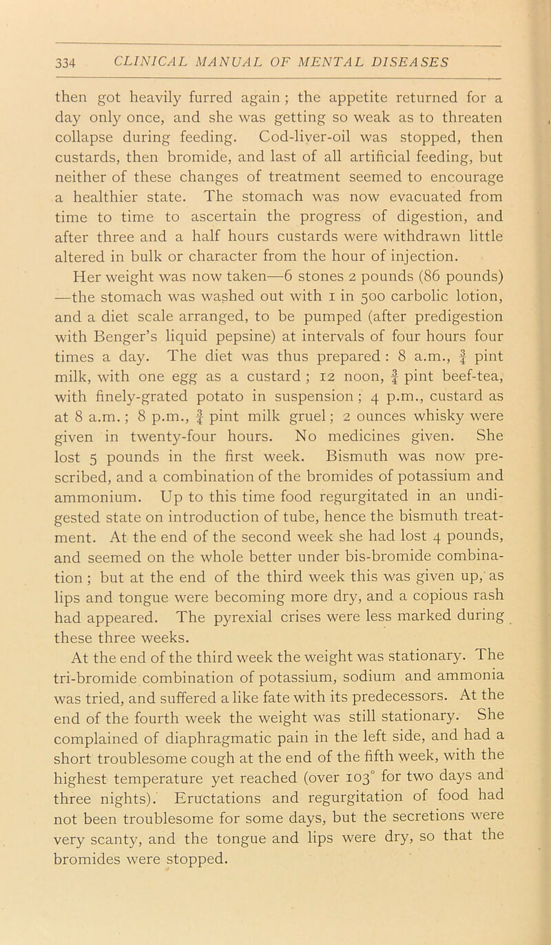 then got heavily furred again ; the appetite returned for a day only once, and she was getting so weak as to threaten collapse during feeding. Cod-liver-oil was stopped, then custards, then bromide, and last of all artificial feeding, but neither of these changes of treatment seemed to encourage a healthier state. The stomach was now evacuated from time to time to ascertain the progress of digestion, and after three and a half hours custards were withdrawn little altered in bulk or character from the hour of injection. Her weight was now taken—6 stones 2 pounds (86 pounds) —the stomach was washed out with i in 500 carbolic lotion, and a diet scale arranged, to be pumped (after predigestion with Benger’s liquid pepsine) at intervals of four hours four times a day. The diet was thus prepared : 8 a.m., f pint milk, with one egg as a custard ; 12 noon, | pint beef-tea, with finely-grated potato in suspension ; 4 p.m., custard as at 8 a.m.; 8 p.m., f pint milk gruel; 2 ounces whisky were given in twenty-four hours. No medicines given. She lost 5 pounds in the first week. Bismuth was now pre- scribed, and a combination of the bromides of potassium and ammonium. Up to this time food regurgitated in an undi- gested state on introduction of tube, hence the bismuth treat- ment. At the end of the second week she had lost 4 pounds, and seemed on the whole better under bis-bromide combina- tion ; but at the end of the third week this was given up,' as lips and tongue were becoming more dry, and a copious rash had appeared. The pyrexial crises were less marked during these three weeks. At the end of the third week the weight was stationary. The tri-bromide combination of potassium, sodium and ammonia was tried, and suffered a like fate with its predecessors. At the end of the fourth week the weight was still stationary. She complained of diaphragmatic pain in the left side, and had a short troublesome cough at the end of the fifth week, with the highest temperature yet reached (over 103° for two days and three nights). Eructations and regurgitation of food had not been troublesome for some days, but the secretions were very scanty, and the tongue and lips were dry, so that the bromides were stopped.