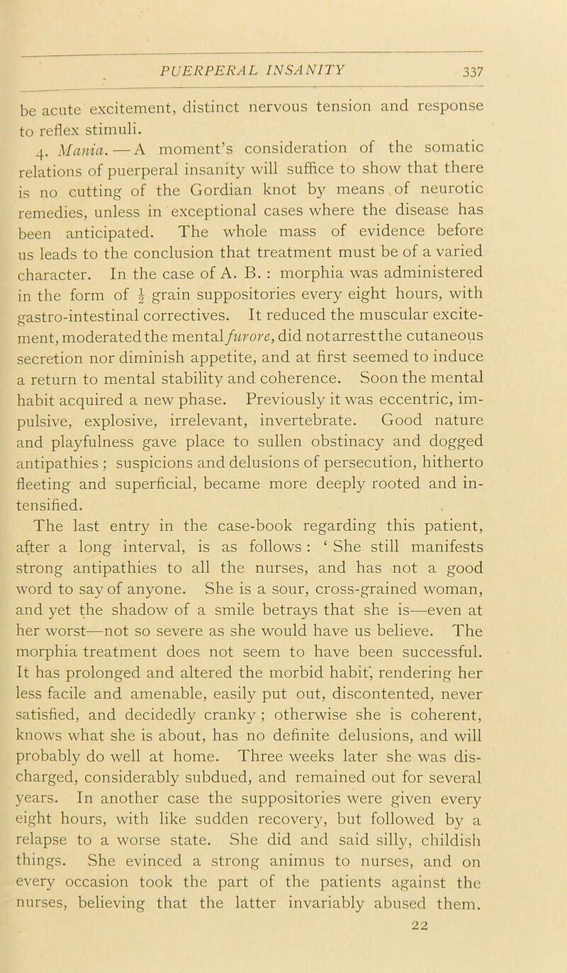 be acute excitement, distinct nervous tension and response to reflex stimuli. 4. Mania.—A moment’s consideration of the somatic relations of puerperal insanity will suffice to show that there is no cutting of the Gordian knot by means of neurotic remedies, unless in exceptional cases where the disease has been anticipated. The whole mass of evidence before us leads to the conclusion that treatment must be of a varied character. In the case of A. B. : morphia was administered in the form of J grain suppositories every eight hours, with nastro-intestinal correctives. It reduced the muscular excite- o ment, moderated the mental furore, did not arrest the cutaneous secretion nor diminish appetite, and at first seemed to induce a return to mental stability and coherence. Soon the mental habit acquired a new phase. Previously it was eccentric, im- pulsive, explosive, irrelevant, invertebrate. Good nature and playfulness gave place to sullen obstinacy and dogged antipathies ; suspicions and delusions of persecution, hitherto fleeting and superficial, became more deeply rooted and in- tensified. The last entry in the case-book regarding this patient, after a long interval, is as follows : ‘ She still manifests strong antipathies to all the nurses, and has not a good word to say of anyone. She is a sour, cross-grained woman, and yet the shadow of a smile betrays that she is—even at her worst—not so severe as she would have us believe. The morphia treatment does not seem to have been successful. It has prolonged and altered the morbid habit', rendering her less facile and amenable, easily put out, discontented, never satisfied, and decidedly cranky ; otherwise she is coherent, knows what she is about, has no definite delusions, and will probably do well at home. Three weeks later she was dis- charged, considerably subdued, and remained out for several years. In another case the suppositories were given every eight hours, with like sudden recovery, but followed by a relapse to a worse state. She did and said silly, childish things. She evinced a strong animus to nurses, and on every occasion took the part of the patients against the nurses, believing that the latter invariably abused them. 22