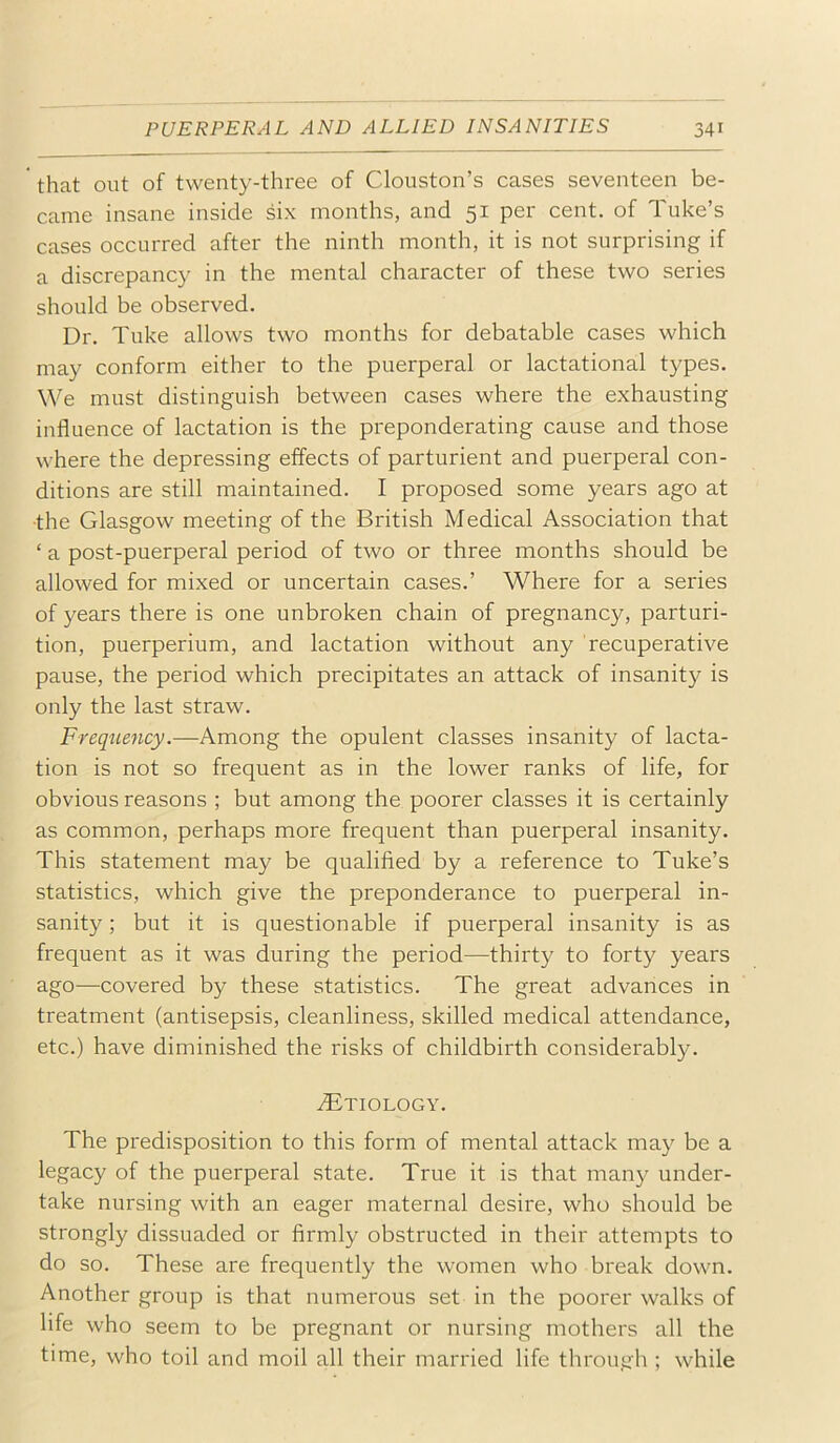 that out of twenty-three of Clouston’s cases seventeen be- came insane inside six months, and 51 per cent, of Tube’s cases occurred after the ninth month, it is not surprising if a discrepancy in the mental character of these two series should be observed. Dr. Tube allows two months for debatable cases which may conform either to the puerperal or lactational types. We must distinguish between cases where the exhausting influence of lactation is the preponderating cause and those where the depressing effects of parturient and puerperal con- ditions are still maintained. I proposed some years ago at ■the Glasgow meeting of the British Medical Association that ‘ a post-puerperal period of two or three months should be allowed for mixed or uncertain cases.’ Where for a series of years there is one unbroben chain of pregnancy, parturi- tion, puerperium, and lactation without any recuperative pause, the period which precipitates an attach of insanity is only the last straw. Frequency.—Among the opulent classes insanity of lacta- tion is not so frequent as in the lower ranbs of life, for obvious reasons ; but among the poorer classes it is certainly as common, perhaps more frequent than puerperal insanity. This statement may be qualifled by a reference to Tube’s statistics, which give the preponderance to puerperal in- sanity ; but it is questionable if puerperal insanity is as frequent as it was during the period—thirty to forty years ago—covered by these statistics. The great advances in treatment (antisepsis, cleanliness, sbilled medical attendance, etc.) have diminished the risbs of childbirth considerably. ^Etiology. The predisposition to this form of mental attach may be a legacy of the puerperal state. True it is that many under- tabe nursing with an eager maternal desire, who should be strongly dissuaded or firmly obstructed in their attempts to do so. These are frequently the women who breab down. Another group is that numerous set in the poorer walbs of life who seem to be pregnant or nursing mothers all the time, who toil and moil all their married life through ; while