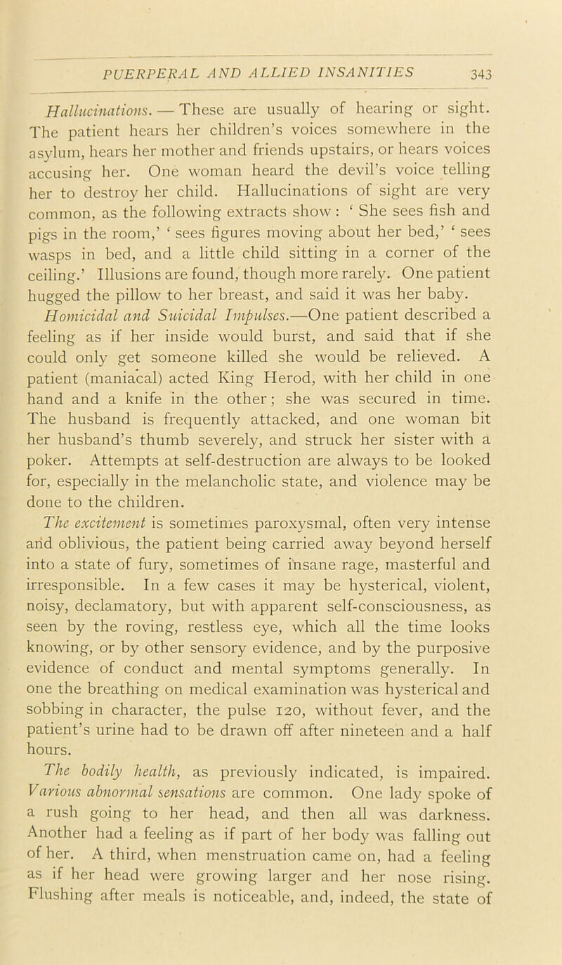 Hallucinations. — These are usually of hearing or sight. The patient hears her children’s voices somewhere in the as3dum, hears her mother and friends upstairs, or hears voices accusing her. One woman heard the devil’s voice telling her to destroy her child. Hallucinations of sight are very common, as the following extracts show: ‘ She sees fish and pigs in the room,’ ‘ sees figures moving about her bed,’ ‘ sees wasps in bed, and a little child sitting in a corner of the ceiling.’ Illusions are found, though more rarely. One patient hugged the pillow to her breast, and said it was her baby. Homicidal and Sidcidal Impulses.—One patient described a feeling as if her inside would burst, and said that if she could only get someone killed she would be relieved. A patient (maniacal) acted King Herod, with her child in one hand and a knife in the other; she was secured in time. The husband is frequently attacked, and one woman bit her husband’s thumb severely, and struck her sister with a poker. Attempts at self-destruction are always to be looked for, especially in the melancholic state, and violence may be done to the children. The excitement is sometimes paroxysmal, often very intense arid oblivious, the patient being carried away beyond herself into a state of fury, sometimes of insane rage, masterful and irresponsible. In a few cases it may be hysterical, violent, noisy, declamatory, but with apparent self-consciousness, as seen by the roving, restless eye, which all the time looks knowing, or by other sensory evidence, and by the purposive evidence of conduct and mental symptoms generally. In one the breathing on medical examination was hysterical and sobbing in character, the pulse 120, without fever, and the patient’s urine had to be drawn off after nineteen and a half hours. The bodily health, as previously indicated, is impaired. Various abnormal sensations are common. One lady spoke of a rush going to her head, and then all was darkness. Another had a feeling as if part of her body was falling out of her. A third, when menstruation came on, had a feeling as if her head were growing larger and her nose rising. Flushing after meals is noticeable, and, indeed, the state of