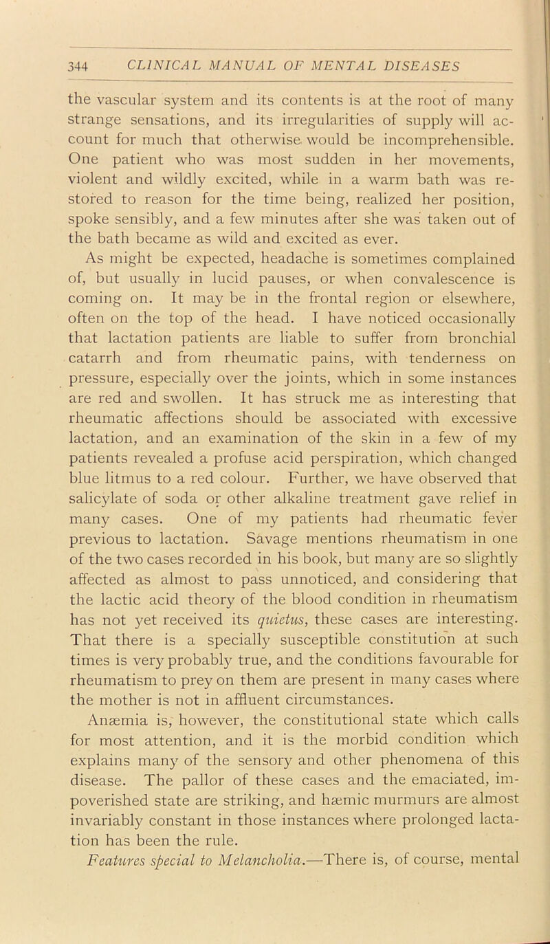 the vascular system and its contents is at the root of many strange sensations, and its irregularities of supply will ac- count for much that otherwise would be incomprehensible. One patient who was most sudden in her movements, violent and wildly excited, while in a warm bath was re- stored to reason for the time being, realized her position, spoke sensibly, and a few minutes after she was taken out of the bath became as wild and excited as ever. As might be expected, headache is sometimes complained of, but usually in lucid pauses, or when convalescence is coming on. It may be in the frontal region or elsewhere, often on the top of the head. I have noticed occasionally that lactation patients are liable to suffer from bronchial catarrh and from rheumatic pains, with tenderness on pressure, especially over the joints, which in some instances are red and swollen. It has struck me as interesting that rheumatic affections should be associated with excessive lactation, and an examination of the skin in a few of my patients revealed a profuse acid perspiration, which changed blue litmus to a red colour. Further, we have observed that salicylate of soda or other alkaline treatment gave relief in many cases. One of my patients had rheumatic fever previous to lactation. Savage mentions rheumatism in one of the two cases recorded in his book, but many are so slightly affected as almost to pass unnoticed, and considering that the lactic acid theory of the blood condition in rheumatism has not yet received its quietus, these cases are interesting. That there is a specially susceptible constitution at such times is very probably true, and the conditions favourable for rheumatism to prey on them are present in many cases where the mother is not in affluent circumstances. Anaemia is, however, the constitutional state which calls for most attention, and it is the morbid condition which explains many of the sensory and other phenomena of this disease. The pallor of these cases and the emaciated, im- poverished state are striking, and haemic murmurs are almost invariably constant in those instances where prolonged lacta- tion has been the rule. Feahires special to Melancholia.—There is, of course, mental