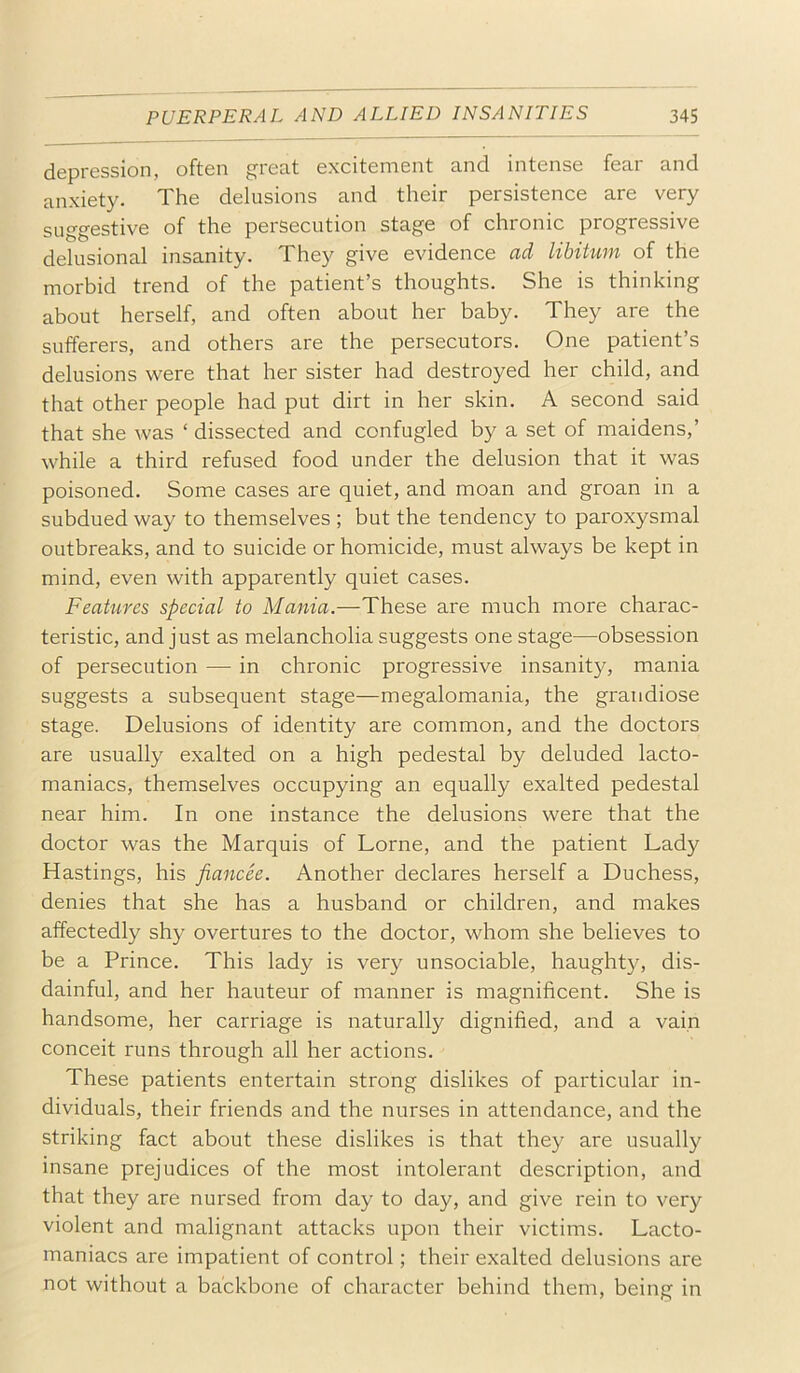 depression, often great excitement and intense fear and anxiety. The delusions and their persistence are very suggestive of the persecution stage of chronic progressive delusional insanity. They give evidence ad libitum of the morbid trend of the patient’s thoughts. She is thinking about herself, and often about her baby. They are the sufferers, and others are the persecutors. One patient’s delusions were that her sister had destroyed her child, and that other people had put dirt in her skin. A second said that she was ‘ dissected and confugled by a set of maidens,’ while a third refused food under the delusion that it was poisoned. Some cases are quiet, and moan and groan in a subdued way to themselves ; but the tendency to paroxysmal outbreaks, and to suicide or homicide, must always be kept in mind, even with apparently quiet cases. Features special to Mania.—These are much more charac- teristic, and just as melancholia suggests one stage—obsession of persecution — in chronic progressive insanity, mania suggests a subsequent stage—megalomania, the grandiose stage. Delusions of identity are common, and the doctors are usually exalted on a high pedestal by deluded lacto- maniacs, themselves occupying an equally exalted pedestal near him. In one instance the delusions were that the doctor was the Marquis of Lome, and the patient Lady Hastings, his fiancee. Another declares herself a Duchess, denies that she has a husband or children, and makes affectedly shy overtures to the doctor, whom she believes to be a Prince. This lady is very unsociable, haught}q dis- dainful, and her hauteur of manner is magnificent. She is handsome, her carriage is naturally dignified, and a vain conceit runs through all her actions. These patients entertain strong dislikes of particular in- dividuals, their friends and the nurses in attendance, and the striking fact about these dislikes is that they are usually insane prejudices of the most intolerant description, and that they are nursed from day to day, and give rein to very violent and malignant attacks upon their victims. Lacto- maniacs are impatient of control; their exalted delusions are not without a backbone of character behind them, being in