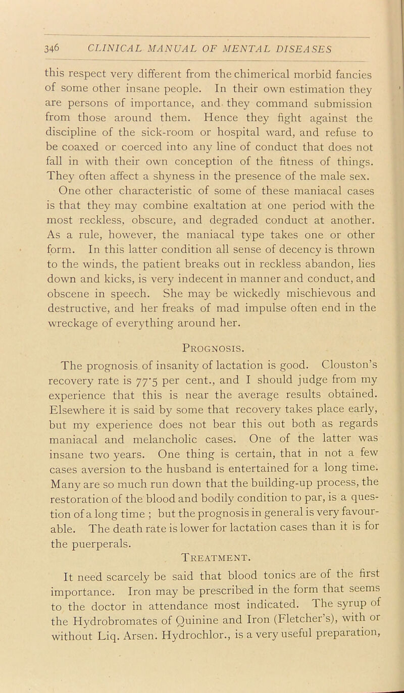this respect very different from the chimerical morbid fancies of some other insane people. In their own estimation they are persons of importance, and they command submission from those around them. Hence they fight against the discipline of the sick-room or hospital ward, and refuse to be coaxed or coerced into any line of conduct that does not fall in with their own conception of the fitness of things. They often affect a shyness in the presence of the male sex. One other characteristic of some of these maniacal cases is that they may combine exaltation at one period with the most reckless, obscure, and degraded conduct at another. As a rule, however, the maniacal type takes one or other form. In this latter condition all sense of decency is thrown to the winds, the patient breaks out in reckless abandon, lies down and kicks, is very indecent in manner and conduct, and obscene in speech. She may be wickedly mischievous and destructive, and her freaks of mad impulse often end in the wreckage of everything around her. Prognosis. The prognosis, of insanity of lactation is good. Clouston’s recovery rate is 77'5 per cent., and I should judge from my experience that this is near the average results obtained. Elsewhere it is said by some that recovery takes place early, but my experience does not bear this out both as regards maniacal and melancholic cases. One of the latter was insane two years. One thing is certain, that in not a few cases aversion to the husband is entertained for a long time. Many are so much run down that the building-up process, the restoration of the blood and bodily condition to par, is a ques- tion of a long time ; but the prognosis in general is very favour- able. The death rate is lower for lactation cases than it is for the puerperals. Treatment. It need scarcely be said that blood tonics are of the first importance. Iron may be prescribed in the form that seems to the doctor in attendance most indicated. The syrup of the Hydrobromates of Quinine and Iron (Fletcher’s), with or without Liq. Arsen. Hydrochlor., is a very useful preparation,