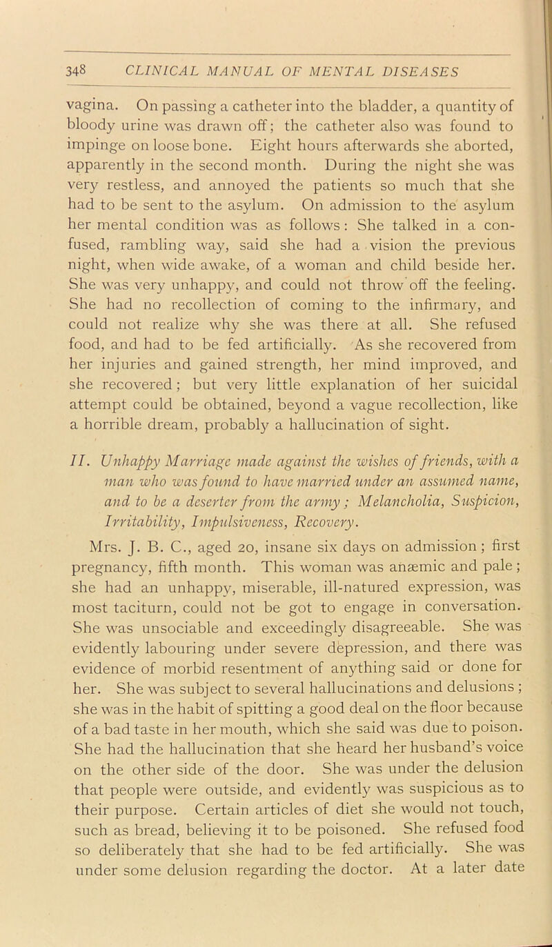 vagina. On passing a catheter into the bladder, a quantity of bloody urine was drawn off; the catheter also was found to impinge on loose bone. Eight hours afterwards she aborted, apparently in the second month. During the night she was very restless, and annoyed the patients so much that she had to be sent to the asylum. On admission to the asylum her mental condition was as follows : She talked in a con- fused, rambling way, said she had a vision the previous night, when wide awake, of a woman and child beside her. She was very unhappy, and could not throw off the feeling. She had no recollection of coming to the infirmary, and could not realize why she was there at all. She refused food, and had to be fed artificially. As she recovered from her injuries and gained strength, her mind improved, and she recovered; but very little explanation of her suicidal attempt could be obtained, beyond a vague recollection, like a horrible dream, probably a hallucination of sight. II. Unhappy Marriage made against the wishes of friends, with a man who was found to have married under an assumed name, and to be a deserter from the army ; Melancholia, Suspicion, Irritability, Impulsiveness, Recovery. Mrs. J. B. C., aged 20, insane six days on admission; first pregnancy, fifth month. This woman was anaemic and pale; she had an unhappy, miserable, ill-natured expression, was most taciturn, could not be got to engage in conversation. She was unsociable and exceedingly disagreeable. She was evidently labouring under severe depression, and there was evidence of morbid resentment of anything said or done for her. She was subject to several hallucinations and delusions ; she was in the habit of spitting a good deal on the floor because of a bad taste in her mouth, which she said was due to poison. She had the hallucination that she heard her husband’s voice on the other side of the door. She was under the delusion that people were outside, and evidently was suspicious as to their purpose. Certain articles of diet she would not touch, such as bread, believing it to be poisoned. She refused food so deliberately that she had to be fed artificially. She was under some delusion regarding the doctor. At a later date